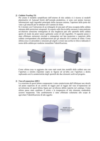2) Caldaia Froeling T4:
Per creare il modello semplificato dell’esterno di tale caldaia si è ricorso ai modelli
planimetrici di Autocad forniti dall’azienda produttrice, si sono così potute ricavare
informazioni sugli ingombri principale della carcassa esterna, l’apertura della porta del
vano e gli attacchi per le tubature ed il camino di sfiato.
Si è iniziato con l’estrusione di un rettangolo di area pari all’area occupata dalla caldaia
ottenuta dalle proiezioni ortogonali. In seguito sulla faccia della carcassa è stata praticata
un’ulteriore estrusione rettangolare di una lunghezza pari allo sportello della caldaia
aperto di modo da poter tenere agilmente conto di tale ingombro. Il seguente passo è
stato effettuare estrusioni circolari e rettangolari nel lato posteriore e superiore della
caldaia corrispondenti alle predisposizioni per gli attacchi ed il camino di sfiato. Come
ultima cosa si è proceduto a smussare gli angoli e creare una scritta in rilievo indicante il
nome della caldaia per renderne immediata l’identificazione.
Come ultima cosa va aggiunto che sono stati creati due modelli delle caldaie uno con
l’apertura a sinistra (riportato sopra in figura) ed un’altra con l’apertura a destra
replicando così le caratteristiche degli sportelli dei due elementi scelti nel progetto.
3) Vaso di espansione 600 l:
La creazione di quest’ultimo componente è stata caratterizzata dall’effettuare uno sketch
sul piano superiore di un cerchio di raggio pari al raggio del vaso d’espansione ed
un’estrusione di quest’ultima figura per un’altezza debita reperita nel catalogo. Come
ultimo passo stato cambiato il colore e la trasparenza di tale elemento rendendolo
azzurro trasparente. Tale cambiamento è stato effettuato solamente allo scopo di
agevolare l’identificazione di tale oggetto.
Modello vaso di
espansione reso di colore
azzurro trasparante
 