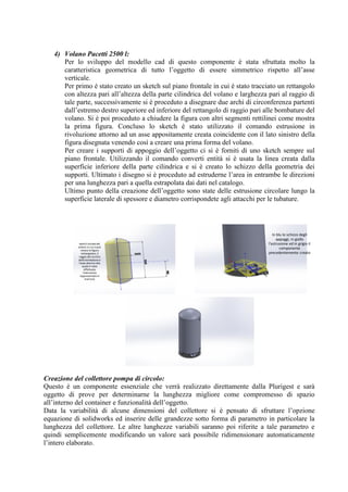 4) Volano Pacetti 2500 l:
Per lo sviluppo del modello cad di questo componente è stata sfruttata molto la
caratteristica geometrica di tutto l’oggetto di essere simmetrico rispetto all’asse
verticale.
Per primo è stato creato un sketch sul piano frontale in cui è stato tracciato un rettangolo
con altezza pari all’altezza della parte cilindrica del volano e larghezza pari al raggio di
tale parte, successivamente si è proceduto a disegnare due archi di circonferenza partenti
dall’estremo destro superiore ed inferiore del rettangolo di raggio pari alle bombature del
volano. Si è poi proceduto a chiudere la figura con altri segmenti rettilinei come mostra
la prima figura. Concluso lo sketch è stato utilizzato il comando estrusione in
rivoluzione attorno ad un asse appositamente creata coincidente con il lato sinistro della
figura disegnata venendo così a creare una prima forma del volano.
Per creare i supporti di appoggio dell’oggetto ci si è forniti di uno sketch sempre sul
piano frontale. Utilizzando il comando converti entità si è usata la linea creata dalla
superficie inferiore della parte cilindrica e si è creato lo schizzo della geometria dei
supporti. Ultimato i disegno si è proceduto ad estruderne l’area in entrambe le direzioni
per una lunghezza pari a quella estrapolata dai dati nel catalogo.
Ultimo punto della creazione dell’oggetto sono state delle estrusione circolare lungo la
superficie laterale di spessore e diametro corrispondete agli attacchi per le tubature.
Creazione del collettore pompa di circolo:
Questo è un componente essenziale che verrà realizzato direttamente dalla Plurigest e sarà
oggetto di prove per determinarne la lunghezza migliore come compromesso di spazio
all’interno del container e funzionalità dell’oggetto.
Data la variabilità di alcune dimensioni del collettore si è pensato di sfruttare l’opzione
equazione di solidworks ed inserire delle grandezze sotto forma di parametro in particolare la
lunghezza del collettore. Le altre lunghezze variabili saranno poi riferite a tale parametro e
quindi semplicemente modificando un valore sarà possibile ridimensionare automaticamente
l’intero elaborato.
sketch inizialedel
volano in cui si può
notare la figura
rettangolare, il
raggio del cerchio
delle bombature e
l'asse attorno alla
quale è stata
effettuata
l'estrusione
rappresentata in
marrone
In blu lo schizzo degli
appoggi, in giallo
l'estrusione ed in grigio il
componente
precedentemente creato
 