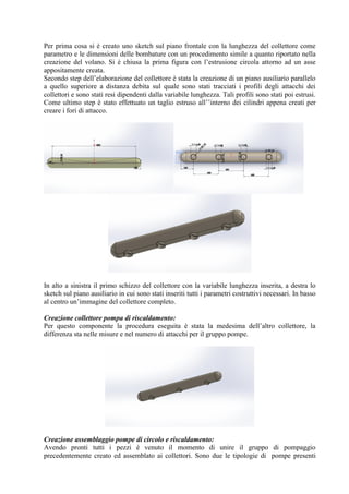 Per prima cosa si è creato uno sketch sul piano frontale con la lunghezza del collettore come
parametro e le dimensioni delle bombature con un procedimento simile a quanto riportato nella
creazione del volano. Si è chiusa la prima figura con l’estrusione circola attorno ad un asse
appositamente creata.
Secondo step dell’elaborazione del collettore è stata la creazione di un piano ausiliario parallelo
a quello superiore a distanza debita sul quale sono stati tracciati i profili degli attacchi dei
collettori e sono stati resi dipendenti dalla variabile lunghezza. Tali profili sono stati poi estrusi.
Come ultimo step è stato effettuato un taglio estruso all’’interno dei cilindri appena creati per
creare i fori di attacco.
In alto a sinistra il primo schizzo del collettore con la variabile lunghezza inserita, a destra lo
sketch sul piano ausiliario in cui sono stati inseriti tutti i parametri costruttivi necessari. In basso
al centro un’immagine del collettore completo.
Creazione collettore pompa di riscaldamento:
Per questo componente la procedura eseguita è stata la medesima dell’altro collettore, la
differenza sta nelle misure e nel numero di attacchi per il gruppo pompe.
Creazione assemblaggio pompe di circolo e riscaldamento:
Avendo pronti tutti i pezzi è venuto il momento di unire il gruppo di pompaggio
precedentemente creato ed assemblato ai collettori. Sono due le tipologie di pompe presenti
 