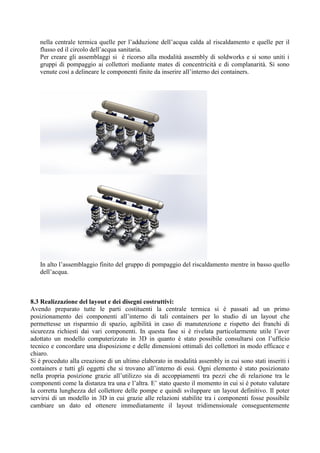 nella centrale termica quelle per l’adduzione dell’acqua calda al riscaldamento e quelle per il
flusso ed il circolo dell’acqua sanitaria.
Per creare gli assemblaggi si è ricorso alla modalità assembly di soldworks e si sono uniti i
gruppi di pompaggio ai collettori mediante mates di concentricità e di complanarità. Si sono
venute così a delineare le componenti finite da inserire all’interno dei containers.
In alto l’assemblaggio finito del gruppo di pompaggio del riscaldamento mentre in basso quello
dell’acqua.
8.3 Realizzazione del layout e dei disegni costruttivi:
Avendo preparato tutte le parti costituenti la centrale termica si è passati ad un primo
posizionamento dei componenti all’interno di tali containers per lo studio di un layout che
permettesse un risparmio di spazio, agibilità in caso di manutenzione e rispetto dei franchi di
sicurezza richiesti dai vari componenti. In questa fase si è rivelata particolarmente utile l’aver
adottato un modello computerizzato in 3D in quanto è stato possibile consultarsi con l’ufficio
tecnico e concordare una disposizione e delle dimensioni ottimali dei collettori in modo efficace e
chiaro.
Si è proceduto alla creazione di un ultimo elaborato in modalità assembly in cui sono stati inseriti i
containers e tutti gli oggetti che si trovano all’interno di essi. Ogni elemento è stato posizionato
nella propria posizione grazie all’utilizzo sia di accoppiamenti tra pezzi che di relazione tra le
componenti come la distanza tra una e l’altra. E’ stato questo il momento in cui si è potuto valutare
la corretta lunghezza del collettore delle pompe e quindi sviluppare un layout definitivo. Il poter
servirsi di un modello in 3D in cui grazie alle relazioni stabilite tra i componenti fosse possibile
cambiare un dato ed ottenere immediatamente il layout tridimensionale conseguentemente
 
