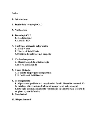 Indice
1. Introduzione
2. Storia delle tecnologie CAD
3. Applicazioni
4. Tecnologie CAD
4.1 Modellazione
4.2 Analisi FEA
5. Il software utilizzato nel progetto
5.1 SolidWorks
5.2 Storia di SolidWorks
5.3 Utilizzo del software nel progetto
6. L’azienda ospitante
6.1 Descrizione delle attività svolte
6.2 Storia dell’azienda
7. Il caso di studio:
7.1 Finalità del progetto complessivo
7.2 L’utilizzo di SolidWorks
8. Lo svolgimento
8.1 Operazioni preliminari: raccolta dati forniti. Raccolta elementi 3D
da catalogo più creazione di elementi non presenti nei cataloghi
8.2 Disegno e dimensionamento componenti su Solidworks e stesura di
un plant layout definitivo
9. Conclusioni
10. Ringraziamenti
 
