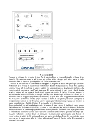 9 Conclusioni
Durante lo sviluppo del progetto è stato fin da subito chiaro le potenzialità dello sviluppo di un
modello 3D computerizzato e di grande versatilità nello sviluppo del palnt layout e nella
determinazione di elaborati grafici precisi e di facile interpretazione.
L’utilizzo di un software ha consentito di sviluppare il progetto in modo dettagliato già dalle fasi
preliminari e di evitare di incorrere in contrattempi durante la realizzazione fisica della centrale
termica. Senza tali tecnologie si sarebbe optato per una realizzazione direttamente in loco delle
componenti di carpenteria e dell’individuazione del layout ottimale il che, come è facile intuire
avrebbe portato ad un notevole impiego di tempo con anche il rischio di errore, oppure in
alternativa ci si sarebbe affidati a tecnologie cad 2D come Autocad (già utilizzato in azienda per la
determinazione di mappe topografiche o planimetrie) le quali però sono maggiormente macchinose
da utilizzare e richiedono molto tempo quando si tratta di disegnare particolari dettagliati di
componenti meccanici, in più il risultato sarebbe un disegno bidimensionale il quale non possiede la
stessa immediatezza e facilità di lettura di un modello in tre dimensioni.
Sono stati quindi portati benefici economici in quanto è stato ridotto il rischio di errore umano
fornendo tavole facilmente leggibili ed evitando la realizzazione per tentativi o misure in loco e
benefici in merito al tempo impiegato in quanto è stato possibile realizzare tutta la progettazione e
la simulazione all’interno di uno stesso edificio aziendale senza doversi spostare sul campo ed i
modelli realizzativi quotati dotati di immagini tridimensionali garantiscono una facilità di
comprensione a tutti i livelli assicurando così un lavoro più indipendente dei carpentieri e meno
impegno per il capocantiere che si è visto sollevato dall’onere di fornire molte delucidazioni in
merito ai costruttivi.
 