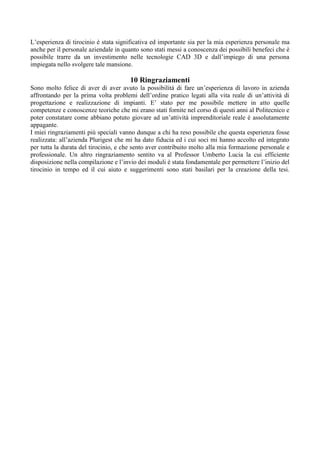 L’esperienza di tirocinio è stata significativa ed importante sia per la mia esperienza personale ma
anche per il personale aziendale in quanto sono stati messi a conoscenza dei possibili benefeci che è
possibile trarre da un investimento nelle tecnologie CAD 3D e dall’impiego di una persona
impiegata nello svolgere tale mansione.
10 Ringraziamenti
Sono molto felice di aver di aver avuto la possibilità di fare un’esperienza di lavoro in azienda
affrontando per la prima volta problemi dell’ordine pratico legati alla vita reale di un’attività di
progettazione e realizzazione di impianti. E’ stato per me possibile mettere in atto quelle
competenze e conoscenze teoriche che mi erano stati fornite nel corso di questi anni al Politecnico e
poter constatare come abbiano potuto giovare ad un’attività imprenditoriale reale è assolutamente
appagante.
I miei ringraziamenti più speciali vanno dunque a chi ha reso possibile che questa esperienza fosse
realizzata: all’azienda Plurigest che mi ha dato fiducia ed i cui soci mi hanno accolto ed integrato
per tutta la durata del tirocinio, e che sento aver contribuito molto alla mia formazione personale e
professionale. Un altro ringraziamento sentito va al Professor Umberto Lucia la cui efficiente
disposizione nella compilazione e l’invio dei moduli è stata fondamentale per permettere l’inizio del
tirocinio in tempo ed il cui aiuto e suggerimenti sono stati basilari per la creazione della tesi.
 