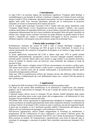 1 Introduzione
La sigla CAD è un acronimo inglese che inizialmente significava “Computer aided drafting” e
contraddistingueva una famiglia di software o hardware sviluppati con l’intento di poter realizzare
disegni costruttivi 2D di componenti, tipicamente meccaniche, ma non il componente come sarebbe
apparso nella realtà. Esse venivano tipicamente utilizzate per la realizzazione di proiezioni
ortogonali, in sezione in assonometria ed in esploso del pezzo.
Con lo sviluppo delle tecnologie l’acronimo CAD è sempre stato più spesso identificato come
“Computer Aided Design” ovvero “progettazione assistita da computer”, sebbene i due concetti
sembrino simili hanno un’importante distinzione: in quest’ultimo si procede alla realizzazione di un
componente tridimensionale che ha le stesse sembianze del prodotto finito dal quale è possibile sia
ottenere tutti i disegni tecnici costruttivi necessari ma anche effettuare un grande numero di prove
statiche e dinamiche per valutare il comportamento dell’oggetto in diverse situazioni e poter
effettuare migliorie a tale progetto senza dover passare sempre da un prototipo fisico.
2 Storia delle tecnologie CAD
Probabilmente, l'antenato dei sistemi di CAD è stato il sistema Sketchpad sviluppato al
Massachusetts Institute of Technology nel 1963 da parte di Ivan Sutherland. Si trattava di un
sistema sperimentale che consentiva al progettista di disegnare su un monitor a raggi catodici con
una penna ottica.
Le prime applicazioni commerciali del CAD si ebbero negli anni 1970 in grandi aziende
elettroniche, automobilistiche, aerospaziali e navali. Venivano impiegati computer mainframe e
terminali grafici vettoriali. Questi ultimi sono monitor a raggi catodici il cui pennello elettronico,
invece di scandire lo schermo come nei televisori, viene controllato dal computer in modo da
tracciare le linee.
Negli anni 1980 vennero sviluppati sistemi CAD per microcomputer con monitor a grafica raster.
Tali sistemi erano ancora o molto limitati o molto costosi, e comunque particolarmente difficili da
usare, per cui venivano usati solo da aziende medio-grandi o da professionisti, essendo questi
strumenti tecnologicamente sofisticati.
Negli anni 1990 la semplificazione nell'uso del computer dovuto alla diffusione delle interfacce
utente grafiche e l'abbassamento dei costi dell'hardware hanno reso i sistemi CAD alla portata di
tutti i professionisti.
3 Applicazioni
Le applicazioni delle tecnologie CAD comprendono un’immensa gamma campi.
Uno degli usi più comuni della modellazione in tre dimensioni è l’applicazione alla computer
graphycs per la realizzazione di immagini 3D sia per il mondo del cinema sia per l’industria dei
computer games.
L’industria medica utilizza invece le immagini 3D per ottenere modelli dettagliati degli organi
analizzati; quest’ultimi posso essere creati grazie alla sovrapposizione e all’elaborazione di varie
immagini ricavate mediante scansioni del corpo.
Nell’ambito delle scienze sperimentali la rappresentazione dettagliata al computer è utilizzata per
riuscire ad ottenere un modello particolarmente chiaro delle componenti chimiche. In architettura ed
in design l’utilizzo di tecnologie CAD è oramai un must è costituisce una dei più importanti banchi
di prova per un progetto, in cui è facilmente possibile stabilire l’illuminazione dell’interno di un
edificio ed il suo inserimento nel paesaggio e nell’architettura circostante.
Nell’universo ingegneristico utilizza sempre maggiormente le tecnologie di modellazione e
progettazione 3D per l’elaborazione di nuovi componenti e per testarne l’efficacia grazie alla
possibilità di effettuare l’analisi ad elementi finiti (FEA), non è inoltre da dimenticare l’importanza
della creazione di modello 3D computerizzato e parametrizzato come fonte di input per tutte le
tecnologie di stampaggio e creazione di prodotti finiti controllate automatizzate (stampanti 3D e
CNC).
 