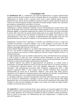 4 Tecnologia CAD
4.1 Modellazione 3D: La modellazione 3D consta nel rappresentare un oggetto tridimensionale
usando un insieme di punti connessi tra di loro formando figure di varie geometrie. Tali geometrie
rappresentano un insieme di dati e possono essere creati a mano, importati oppure creati da
parametrizzazione. Queste diverse modalità di creazione di sketch e quindi superfici comporta per
l’utente una vastissima gamma di figure realizzabili da semplici poligoni regolari fino a geometrie
più complesse o parametriche come spline o evolventi.
Esistono tre principali metodi per la rappresentazione di un modello:
Modellazione a poligoni (polygonal modeling): Consta nell’identificazioni di punti chiave nello
spazio 3D chiamati vertici essi sono interconnessi tramite segmenti di linee a formare un reticolato
poligonale (mesh). La stragrande maggioranza dei modelli in tre dimensioni sono creati utilizzando
la tecnica delle mesh dato che questo metodo perché gode di una grande flessibilità ed è molto
veloce per un computer riuscire ad effettuare il rendering di tale modello. Tale metodo ha come
controindicazione il fatto che sia solamente un’approssimazione dell’immagine reale non sono
quindi perfettamente rese geometrie complesse in cui sono presenti molti segmenti curvilinei.
Modellazione curvilinea (Curve modeling): Le superfici sono identificate da curve, le quali sono
controllate da parametri e da punti strategici a cui è stato assegnato un certo peso, tali linee
seguono, ma non necessariamente connettono, i punti di controllo. Aumentare il peso di un punto
comporta il passaggio della linea più vicino ad esso.
Scultura digitale (Digital sculpting): E’ un metodo relativamente nuovo per la creazione di modelli
3D. Tra i vari metodi di scultura digitale i principali sono: Mappe di dispacement, che detiene
tutt’ora il primato come metodo di scultura digitale più utilizzato, superfici implicite (Voxel), e la
tassellatura dinamica.
Le mappe displacement usano un modello ad alta densità esi basa sull’elaborazione di un’immagine
in scala di grigio la quale può essere modificata agendo direttamente sui punti della mesh
poligonale (Displacement Geometrico), oppure andando a creare una fitta mesh formata da poligoni
trinagolari la quale risulta più leggera e più facilmente modificabile.
Le superfici implicite sono metodi di rappresentazione che producono un risultato simile al
displacement, la principale differenza consiste nel fatto che quest’ultimo è un metodo volumetrico.
La visualizzazione volumetrica tramite voxel viene impiegata ampiamente in ambito medico,
utilizzando i dati tridimensionali provenienti dalle Tomografie computerizzate (TC), e dalle
risonanze magnetiche (RM). I voxel vengono anche utilizzati nell'ambito della animazione
tridimensionale per alcuni tipi di simulazione complessa, come quella degli effetti gassossi,
atmosferici e per le esplosioni, similmente possono venire impiegati per realizzare i materiali liquidi
e fluidi, come acqua, lava, ecc. mediante motori di generazione particellare.
La tassellatura dinamica è utilizzata principalmente nell’ambito dell’animazione 3D in particolare
per la creazione di ambientazioni e paesaggi in quanto coniuga li stessi principi della mappa
displacement però con la tasselazione dinamica si ha una diversa distribuzione della qualità delle
immagini, la quale sarà più dettagliata per oggetti vicini, mentre sarà ridotto per oggetti distanti,
evitando così un inutile spreco di risorse.
4.2 Analisi FEA: L’analisi ad elementi finiti è spesso indicata con l’acronimo inglese FEA (finite
elements analysis) entrò a fare parte del mondo industriale agli inizi degli anni ’60 del novecento. Il
primo campo applicativo fu la risoluzione di problemi di analisi strutturale in ambito aerospaziale.
Solo un ventina di anni dopo, con l’abbassamento dei costi computazionali , si diffuse ad altri
settori dell’ingegneria.
 