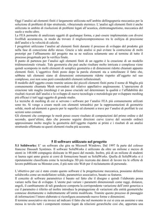 Oggi l’analisi ad elementi finiti è largamente utilizzata nell’ambito dellingegneria meccanica per la
soluzione di problemi di tipo strutturale, vibrazionale etermico. L’analisi agli elementi finiti è anche
utilizzata in ambito di risoluzioni di problemi legati all’acustica, elettromagnetismo, meccanica del
suolo e molto altro.
La FEA permette di analizzare oggetti di qualunque forma, e può essere implementata con diversi
livelllidi accuratezza, in modo da trovare il migliorcompreomesso tra le esifejza di precisione
dell’analisi e la velocità di calcolo.
I progettisti utilizzano l’analisi ad elementi finiti durante il processo di sviluppo del prodotto già
nella fase di concezione dello stesso. Grazie a tale analisi si può evitare la costruzione di molti
prototipi per l’affinamento del progetto ma se ne realizza solamente uno al termine di tutto il
processo progettuale per la verifica finale.
Il punto di partenza per l’analisi agli elementi finiti di un oggetto è la creazione di un modello
tridimensionale virtuale. Tale geometria che può anche risultare molto intricata e complessa viene
quindi scomposta in molti elementi di semplice geometria e di dimensioni ridotte chiamati appunto
elementi finiti. L’aggettivo finiti posto dopo la parola elementi sta a sottolineare il fatto che,
sebbene tali elementi siano di dimensioni estremamente ridotte rispetto all’oggetto nel suo
complesso, essi non sono però considerabili elementi infinitesimali.
Il modello dell’oggetto creato tramite unione dei piccoli elementi finiti porta il nome di Maglia più
comunemente chiamata Mesh servendosi del relativo appellativo anglosassone. L’operazione di
creazione tale maglia (meshing) è un passo cruciale nel determinare la qualità e l’affidabilità dei
risultati ricavati dall’analisi e lo sviluppo di nuove tecnologie e metodologie per sviluppare meshing
più efficaci è tutt’oggi oggetto di grande studio.
Le tecniche di meshing di cui si servono i software per l’analisi FEA più comunemente utilizati
sono tre. Si vengo a creare mesh con elementi tetraedrici per la rappresentazioni di geometrie
solide, mesh ad elementi a guscio per le superfici ed elementi a trave per l’analisi di profilati le cui
sezioni sono costanti.
Gli elementi che compongo le mesh posso essere risultato di computazioni del primo ordine o del
secondo, quest’ultimi, dato che possono seguire direzioni curve (curve del secondo ordine)
approssimano molto meglio la geometria dell’oggetto rispetto ai primi e i risultati di un analisi
strutturale effettuata su questi elementi risulta più accurata.
5 Il software utilizzato nel progetto
5.1 Solidworks: E’ un software che gira su Micosoft Windows. Dal 1997 fa parte del colosso
francese Dassault Systémes. Il software SolidWorks è utilizzato da oltre un milione e mezzo di
utenti in 148.600 compagnie dislocate in 80 paesi del mondo. Inoltre, più di un milione di studenti
si laurea ogni anno grazie ai corsi di formazione basati su SolidWorks. Quella di SolidWorks si è
ripetutamente classificata come la tecnologia 3D più ricercata dai datori di lavoro tra le offerte di
lavoro pubblicate su Monster.com, il più noto sito Web per il reclutamento di personale.
L’obiettivo per cui è stato creato questo software è la progettazione meccanica, possiamo definire
solidworks come un modellatore solido, parametrico associativo, basato su features.
Il concetto di software parametrico è basato sul fatto che il disegno e quindi l’elaborato possa
variare nella fase di sviluppo. L’utente può variare i parametri dimensionali come raggi, distanze,
angoli, il cambiamento di tali grandezze comporta la corrispondente variazione dell’entit generica a
cui il parametro è riferito ed inoltre introduce la propagazione di variazioni alle entità geometriche
connesse direttamente o indirettamente all’entità modificata. Tramite questo processo di passaggio
di informazioni l’intero elaborato si riconfigura assumendo nuove forme e dimensioni.
Il termine associativo sta invece ad indicare il fatto che nel momento in cui si crea un assieme o una
messa in tavola tutti i componenti restano legati da relazioni gerarchiche così che, apportata una
 