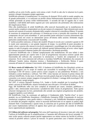 modifica ad un certo livello, questa verrà estesa a tutti i livelli in odo che le relazioni tra le parti,
assiemi e disegni rimangano sempre aggiornate.
SolidWorks permette la modellazione e la creazione di elementi 3D di solidi in modo semplice ma
di grande potenzialità, si va realizzare un profilo chiuso bidimensionale denominato sketch e lo si
estrude generando un primo solido tridimensionale. A seconda del tipo di oggetto che si vuole
modellare e dell’abilità dell’utente seguono poi varie operazioni che porteranno alla realizzazione
del singolo pezzo finito.
Oltre alla modellazione di solidi SolidWorks offre notevoli funzionalità per la modellazione di
assiemi anche complessi comprendenti un elevato numero di componenti. Ogni elemento può essere
inserito nel contesto di assieme sfruttando delle semplici relazioni di coincidenza (Mates). Il metodo
di creazione di componenti più utilizzato è il bottom-up ovvero si procede alla creazione di ogni
componente che poi verrà assemblato. E’ però possibile anche utilizzare la tecnica denominata top-
down che consta nel creare un determinato pezzo all’interno della assieme sfruttando magari
particolari caratteristiche o necessità dell’Assembly.
E’ inoltre possibile realizzare, al fianco dei modelli 3D pure le tavole con i costruttivi quotati in 2D
in modo semi automatico e con grande risparmio di tempo. La possibilità di poter procedere in
modo veloce e preciso alla smessa in tavola di componenti e assemblaggi non è da sottovalutare in
quanto in sede di progetto sono proprio gli elaborati quotati bidimensionale ad avere valore legale
ed è dunque necessario disporne quanto più velocemente e facilmente possibile.
L’universo SolidWorks non è limitato semplicemente alla modellazione 3D esso infatti è stato
appositamente pensato per coprire tutto il ciclo di progettazione meccanica esistono quindi altre
funzionalità del software che consentono la simulazione e l’analisi dei componenti in varie
situazioni. Tra le varie estensioni del software si ricordano SolidWorks Simulation che consente di
effettuare l’analisi statica, dinamica termica e fluidodinamica e Solidworks Motion il quale
consente all’utente di visionare il movimento delle componenti in un determinato assieme.
5.2 Breve storia di Solidworks: Nel 1993, il fondatore di SolidWorks Jon Hirschtick reclutò un
team di ingegneri con lo scopo di rendere più accessibile la tecnologia CAD 3D. La prima
tecnologia CAD 3D messa a punto poteva essere eseguita su una piattaforma Windows e non
richiedeva costosi hardware e software. Nel 1995, venne lanciata sul mercato la prima release del
software SolidWorks. In due mesi, il software ricevette grandi elogi per la facilità di utilizzo, che ha
consentito a un numero sempre maggiore di progettisti di sfruttare i vantaggi della tecnologia CAD
3D per realizzare i propri progetti.
Nel 1997, il colosso Dassault Systèmes S.A., leader a livello mondiale per la tecnologia PLM,
notati i successi di SolidWorks, acquisì l'azienda per una cifra pari a 310 milioni di dollari.
Oggi, DS SolidWorks offre una serie completa di strumenti per creare, simulare, pubblicare e
gestire i dati, ottimizzando innovazione e produttività delle risorse di progettazione. Tutte queste
soluzioni interagiscono tra loro, permettendo alle aziende una migliore progettazione dei prodotti,
maggiore rapidità e costi inferiori.
DS SolidWorks Corp. ha continuato ad applicare il fondamento della "facilità d'uso" ai nuovi
prodotti, tra cui SolidWorks Simulation e SolidWorks Enterprise PDM. Consentendo di risolvere
simulazioni complesse, come quelle relative a vibrazioni o urti, SolidWorks Simulation semplifica
la convalida del progetto migliore, senza la necessità dell'intervento di un esperto in analisi degli
elementi finiti. Coerentemente a questo tema, la soluzione per la gestione dei dati di SolidWorks
può essere implementata nell'arco di appena dieci giorni per consentire alle aziende di sfruttare
nuove opportunità più rapidamente.
5.3 Utilizzo del software nel progetto: Nel corso dell’esperienza di tirocinio è stato più volte utile
l’utilizzo di SolildWorks per la semplificazione e l’aumento dell’efficienza dei lavori aziendali. E’
stato scelto questo software proprio perché rappresentava un ottimo unione tra facilità di utilizzo,
varietà di possibili utilizzi e prezzo di mercato. In questo particolare caso è bastato utilizzare il
 