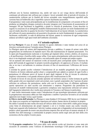 software con la licenza studentesca ma, anche nel caso in cui venga deciso dall’azienda di
continuare ad utilizzare tale software per svolgere i lavori aziendali oltre al periodo di tirocinio, le
caratteristiche richieste per le finalità del lavoro aziendale sono tranquillamente reperibili nella
versione base di Soldworks che è reperibile a prezzo facilmente accessibile.
Il programma è stato usato principalmente per la modellazione di componenti o di assiemi al fine di
produrne un dettagliato disegno costruttivo da poter integrare con l’inserimento di assonometrie ed
immagini 3D per facilitarne la leggibilità e quindi la velocità di produzione. Come descritto in
seguito la creazione di un dettagliato modello tridimensionale ha giocato un ruolo fondamentale nel
caso di studio descritto in quanto ha favorito l’individuazione di un layout ottimale. La caratteristica
del software di essere parametrico ed associativo ha giocato un ruolo fondamentale in quanto è stato
facilmente verificabile, in sede di definizione del layout, quanto la variazione di ogni componente
andasse ad influire sugli spazi totali dell’ambiente circostante.
6 L’azienda ospitante
6.1 La Plurigest: Il caso di studio riportato in questo elaborato è stato trattato nel corso di un
tirocinio curricurale presso l’azienda senese Plurigest.
La Plurigest opera nel settore dell’impiantistica privata e pubblica, il campo di azione varia dalla
progettazione ed istallazione di impianti nuovi fino alla manutenzione di impianti preesistenti. Tra
le opere più frequentemente realizzate si ricordano gli impianti idrici, termici, elettrici, di sicurezza
e di purificazione e bonifica delle acque reflue. Essa opera principalmente nella provincia di Siena
dove si sta ritagliando sempre più spazio e sta realizzando opere di sempre più ampio respiro.
Ad un aumento del numero di mansioni svolte ed incarichi presi corrisponde anche l’interesse da
parte dell’azienda di aggiornare le proprie tecniche progettuali e di approccio al lavoro, il risultato
che se ne trae è un’ambiente in continuo divenire al fine di massimizzare l’efficienza del lavoro
svolto.
L’azienda ha quindi accolto volentieri l’introduzione di un modello progettuale che si ponesse
l’obiettivo di fornire elaborati grafici chiari e comprensibili per addetti ai cantieri di ogni livello e
permettesse di effettuare prove di layout di parti degli impianti al fine di trovare la soluzione
migliore velocemente e con grande chiarezza grazie alla visualizzazione in 3D.
Il mondo di lavoro di una piccola azienda operante nel territorio senese è molto lontana da quella
delle grandi città con importanti centri universitari, non è quindi sorprendete che l’opzione di poter
utilizzare un software che permettesse, anche solo con la versione base, di effettuare agilmente
queste operazioni sia stato accolto con entusiasmo e sorpresa. Programmi che permettono la
creazione di modelli tridimensionali a geometrie complesse sono tipicamente utilizzati nel settore
dell’ingegneria industriale che è molto poco presente in Toscana e nel Senese in particolare.
E’ stato molto interessante notare come l’introduzione di una tecnologia tipicamente utilizzata per
la progettazione meccanica abbia nei fatti migliorato e snellito il processo lavorativa di un’azienda
apparente non troppo vicina a quel mondo.
6.2 Breve storia dell’azienda: La Plurigest è stata fondata il 24 Gennaio 2002 da tre soci fondatori
che, dopo aver acquisito un’importante esperienza nel settore, hanno deciso di mettersi in proprio.
Da subito l’azienda ha dato molta rilevanza all’utilizzo delle risorse rinnovabili e della green-energy
come fonte di alimentazione dei propri impianti e ciò si è rivelato essere una scelta vincente.
Negli anni seguenti alla fondazione l’attività è andata sempre più sviluppandosi ed incrementando il
proprio valore passando da essere una piccolissima impresa fino ad arrivare al numero attuale di 19
membri fissi dell’entourage e continuando la propria crescita anche negli anni più duri della crisi
economica che ha colpito il nostro paese.
7 Il caso di studio
7.1 Il progetto complessivo: Nel corso delle varie attività svolte nel tirocinio ci sono state più
occasioni di constatare come l’utilizzo di determinate tecnologie CAD potesse portare ad una
 