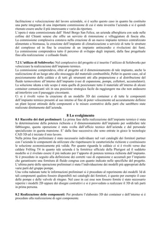facilitazione e velocizzazione del lavoro aziendale, si è scelto questo caso in quanto ha costituito
una parte integrante di una importante commissione di cui è stata investita l’azienda e si è quindi
ritenuto essere anche il più interessante e vario da riportare.
L’opera è stata commissionata dall’ Hotel Borgo San Felice, un azienda alberghiera con sede nelle
colline del Chianti senese che offre un servizio di ristorazione e villeggiature di fascia alta.
La commissione complessiva constava nella creazione di un nuovo impianto termico centralizzato
alimentato a biomassa, la creazione dell’impianto di climatizzazione a servizio di tutte le strutture
del complesso ed in fine la creazione di un impianto antincendio e rivelazioni dei fumi.
La commissione comprendeva tutto il percorso di sviluppo degli impianti, dalla fase progettuale
fino alla realizzazione e collaudo finale.
7.2 L’utilizzo di Solidworks: Nel complessivo del progetto si è inserito l’utilizzo di Solidworks per
velocizzare la realizzazione dell’impianto termico.
La commissione comprendeva, oltre al progetto ed il dimensionamento di tale impianto, anche la
realizzazione di un luogo atto allo stoccaggio del materiale combustibile, Pellet in questo caso, ed al
posizionamento delle caldaie e di tutti gli strumenti atti alla preparazione e al distribuzione del
fluido termovettore all’interno dell’impianto (vasi di espansione, pompe, collettori, accumulatori).
La soluzione ideata a tale scopo è stata quella di posizionare tutto il materiale all’interno di alcuni
container comunicanti siti in una posizione strategica facile da raggiungere ma che non andassero
ad interferire con il paesaggio circostante.
Ci si è rivolti verso la creazione di un modello 3D dei container e di tutte le componenti
dell’impianto termico presenti al suo interno al fine di poter velocemente ed accuratamente definire
un plant layout ottimale delle componenti e le misure costruttive della parti che sarebbero state
realizzate direttamente dall’azienda.
8 Lo svolgimento
8.1 Raccolta dei dati preliminari: La prima fase della realizzazione dell’impianto termico è stata
la determinazione della potenza richiesta e il dimensionamento dell’impianto per soddisfare tale
fabbisogno, questa operazione è stata svolta dall’ufficio tecnico dell’azienda e dal personale
specializzato in questa mansione. E’ dalla fase successiva che sono entrate in gioco le tecnologie
CAD 3D ed è iniziato il mio lavoro.
Nella prima fase preliminare è stato necessario individuare nel vari cataloghi dei fornitori partner
con l’azienda le componenti da utilizzare che rispettassero le caratteristiche richieste e costituissero
le soluzione economicamente più valide. Per quanto riguarda le caldaie ci si è rivolti verso due
caldaie Fröling T4 in quanto tale azienda è la fornitrice ufficiale della Plurigest ed il suddetto
modello si è rivelato essere il più indicato per l’apporto di potenza termica richiesta dall’impianto.
Si è proceduto in seguito alla definizione dei corretti vasi di espansione e accumuli per l’impianto
che garantissero una fornitura di fluido congrua con quanto indicato nelle specifiche del progetto.
L’ultima parte delle operazione preliminari è stata l’individuazione dei modelli più appropriati delle
varie parti del gruppo pompe.
Una volta radunate tutte le informazioni preliminari si è proceduto al reperimento dei modelli 3d di
tali componenti qualora fossero disponibili nei cataloghi dei fornitori, è questo per esempio il caso
delle pompe e delle valvole di ritegno. Nel caso in cui esse non fossero fornite è stato necessario
reperire i modelli 2D oppure dei disegni costruttivi e si è provveduto a realizzare il 3D di tali parti
in prima persona.
8.2 Realizzazione delle componenti: Per produrre l’elaborato 3D dei container e dell’interno si è
proceduto alla realizzazione di ogni componente.
 