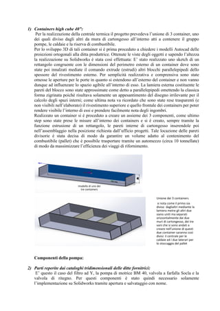 1) Containers high cube 40”:
Per la realizzazione della centrale termica il progetto prevedeva l’unione di 3 container, uno
dei quali diviso dagli altri da mura di cartongesso all’interno atti a contenere il gruppo
pompe, le caldaie e la riserva di combustibile.
Per lo sviluppo 3D di tali container si è prima proceduto a chiedere i modelli Autocad delle
proiezioni ortogonali alla ditta produttrice. Ottenute le viste degli oggetti e sapendo l’altezza
la realizzazione su Solidworks è stata così effettuata: E’ stato realizzato uno sketch di un
rettangolo congruente con le dimensioni del perimetro esterno di un container dove sono
state poi innalzati mediate il comando extrude (estrudi) altri blocchi parallelepipedi dello
spessore del rivestimento esterno. Per semplicità realizzativa e comprensiva sono state
omesse le aperture per le porte in quanto si estendono all’esterno del container e non vanno
dunque ad influenzare lo spazio agibile all’interno di esso. La lamiera esterna costituente le
pareti del blocco sono state approssimate come detto a parallelepipedi omettendo la classica
forma zigrinata poiché risultava solamente un appesantimento del disegno irrilevante per il
calcolo degli spazi interni; come ultima nota va ricordato che sono state rese trasparenti (e
non visibili nell’elaborato) il rivestimento superiore e quello frontale dei containers per poter
rendere visibile l’interno di essi e prendere facilmente nota degli ingombri.
Realizzato un container si è proceduto a creare un assieme dei 3 componenti, come ultimo
step sono state prese le misure all’interno dei containers e si è creato, sempre tramite la
funzione estrusione di un rettangolo, le pareti interne di cartongesso inserendole poi
nell’assemblaggio nella posizione richiesta dall’ufficio progetti. Tale locazione delle pareti
divisorie è stata decisa di modo da garantire un volume adatto al contenimento del
combustibile (pallet) che è possibile trasportare tramite un automezzo (circa 10 tonnellate)
di modo da massimizzare l’efficienza dei viaggi di rifornimento.
Componenti della pompa:
2) Parti reperite dai cataloghi tridimensionali delle ditte fornitrici:
E’ questo il caso del filtro ad Y, la pompa di motrice BM 40, valvola a farfalla Socla e la
valvola di ritegno. Per questi componenti è stato quindi necessario solamente
l’implementazione su Solidworks tramite apertura e salvataggio con nome.
modello di uno dei
tre containers
Unione dei 3 containers
si nota come il primo sia
diviso daglialtri mediante la
lamiera metre gli altri due
siano uniti ma separati
orizzontalmente dai due
muri di cartongesso, dei tre
vani che si sono andati a
creare nell'unione di questi
due container saranno così
divisi: il centrale per le
caldaie ed i due laterari per
lo stoccaggio del pallet
 