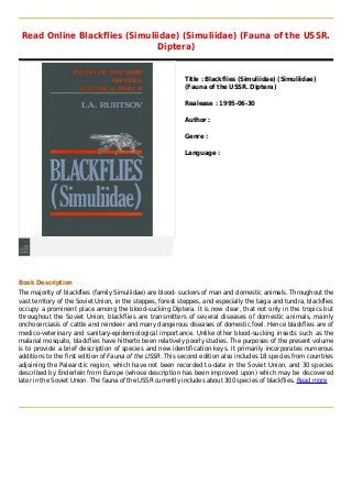 Read Online Blackflies (Simuliidae) (Simuliidae) (Fauna of the USSR.
Diptera)
Title : Blackflies (Simuliidae) (Simuliidae)
(Fauna of the USSR. Diptera)
Realease : 1995-06-30
Author :
Genre :
Language :
Book Description
The majority of blackflies (family Simuliidae) are blood- suckers of man and domestic animals. Throughout the
vast territory of the Soviet Union, in the steppes, forest steppes, and especially the taiga and tundra, blackflies
occupy a prominent place among the blood-sucking Diptera. It is now clear, that not only in the tropics but
throughout the Soviet Union, blackflies are transmitters of several diseases of domestic animals, mainly
onchocerciasis of cattle and reindeer and many dangerous diseases of domestic fowl. Hence blackflies are of
medico-veterinary and sanitary-epidemiological importance. Unlike other blood-sucking insects such as the
malarial mosquito, blackflies have hitherto been relatively poorly studies. The purposes of the present volume
is to provide a brief description of species and new identification keys. It primarily incorporates numerous
additions to the first edition of Fauna of the USSR. This second edition also includes 18 species from countries
adjoining the Palearctic region, which have not been recorded to-date in the Soviet Union, and 30 species
described by Enderlein from Europe (whose description has been improved upon) which may be discovered
later in the Soviet Union. The fauna of the USSR currently includes about 300 species of blackflies. Read more
 