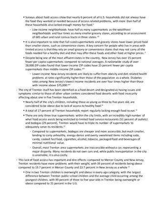 • Surveys about food access show that nearly 6 percent of all U.S. households did not always have
the food they wanted or needed because of access related problems, with more than half of
these households also lacked enough money for food.ii
- Low-income neighborhoods have half as many supermarkets as the wealthiest
neighborhoods and four times as many smaller grocery stores, according to an assessment
of 685 urban and rural census tracts in three states.vii
• It is also important to note that full-sized supermarkets and grocery stores have lower priced food
than smaller stores, such as convenience stores. A key concern for people who live in areas with
limited access is that they rely on small grocery or convenience stores that may not carry all the
foods needed for a healthy diet and that may offer these foods and other food at higher prices.ii
• Despite being one of the most affluent states in the country, New Jersey has over 25 percent
fewer per capita supermarkets compared to national averages. A nationwide study of over
28,000 ZIP codes found that lower-income ZIP codes have 25 percent fewer per capita
supermarkets than middle-income ZIP codes.viii
- Lower-income New Jersey residents are likely to suffer from obesity and diet-related health
problems at rates significantly higher than those of the population as a whole. Diabetes
rates among New Jersey’s lowest income residents are over four times higher than those
with income above $75,000.viii
- The city of Trenton itself has been identified as a food desert and designated as having issues and
symptoms similar to those of other urban centers considered food deserts with food insecurity
affecting about one in five Trenton households.
• Nearly half of the city’s children, including those as young as three to five years old, are
considered to be obese due to lack of access to healthy food.iii
• A total of 17 percent of Trenton households report regularly lacking enough food to eat.iii
• There are only three true supermarkets within the city limits, with an incredibly high number of
what food access exists being restricted to limited food service restaurants (51 percent of outlets)
and bodegas (29 percent), Trenton would have to triple its number of supermarkets to
adequately serve its residents.iii
- Compared to supermarkets, bodegas are cheaper and more accessible, but much smaller,
tending to carry unhealthy, energy-dense and overly sweetened items including soda,
candy, cooked fast food, cigarettes, alcohol, tobacco, packaged food and beverages of
minimal nutritional value.
- Overall, most Trenton area supermarkets are inaccessible without a car, representing a
major disparity. Many residents do not own cars and, while public transportation in the city
is unreliable, it is also costly.
- This lack of food access has important and dire effects: compared to Mercer County and New Jersey,
Trenton residents have more problems with their weight, with 39 percent of residents being obese
compared to 19.7 percent in Mercer County and 23.7 percent in New Jersey as a whole iii
• One in two Trenton children is overweight and obese in every age category, with the largest
difference between Trenton public school children and the average child occurring among the
youngest children, with 49 percent of three to five year olds in Trenton being overweight or
obese compared to 21 percent in the U.S.
 