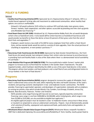 POLICY & FUNDING
National
• Healthy Food Financing Initiative (HFFI): Sponsored by U.S. Representative Allyson Y. Schwartz, HFFI is a
market-based approach to bring jobs and investment to underserved communities where healthy food
options are scarce or unaffordable.
- Schwartz’s bill would authorize $125 million to continue HFFI and help make more grocery stores,
farmers' markets, food cooperatives and other options accessible by providing one time start-up grants
and affordable loan financing.xiii
• Food Desert Oasis Act (HR 3100): Introduced by U.S. Representative Bobby Rush, the act would designate
certain cities as food desert zones. It also would define certain business as food desert businesses and
would provide tax benefits to those that derive at least 25 percent of their gross sales from the sale of
fresh fruits and vegetables.xiv
- Employers would receive a tax credit of $1,500 for every employee hired from within a Food Desert
Zone, and tax-exempt bonds would be used on a variety of store upgrades, from the actual purchase of
a building to equipment, or even product purchases.xiv
State
• New Jersey Fresh Food Access Act (NJ SB 3089): Sponsored by State Senator Donald Norcross, the Fresh
Food Access Act would provide loan and grant moneys from certain sales tax revenue to assist businesses
in providing fresh and healthy foods in areas of the State where there is a demonstrated lack of availability
of such foods.x
• Fresh Mobiles Pilot Program (AB 3688/SB 2728): This law established a mobile farmers’ market pilot
program to increase access to fresh food for residents in the Garden State’s food deserts. The pilot
targeted Camden, which had been identified by the USDA as one of the worst food deserts in the nation.
The program utilizes local vendors and food producers and a small fleet of vans and refrigerated trailers to
set up markets in the heart of food deserts.xi
Programs
 New Jersey Food Access Initiative (NJFAI): program designed to increase the supply of affordable, fresh
food in underserved areas across the state, while improving the diets and health outcomes of the state’s
residents and spurring economic development in low- and moderate-income communities. The NJFAI
provides financing to supermarket operators and developers of supermarkets statewide with an emphasis
on serving ten priority cities which include Atlantic City, Camden, East Orange, Elizabeth, Jersey City,
Newark, New Brunswick, Paterson, Trenton and Vineland.
- NJFAI provides early-stage financing with low and no cost loans, typically repaid by construction
financing. Loans range in size from $200,000 to $4,500,000, while limited grants, which range in size
from $5,000 to $125,000, are also available to eligible loan applicants.ix
- An eligible applicant project must be located in a low- to moderate-income census tract in New Jersey
or located in or projected to serve an underserved community. Projects must all demonstrably provide
a full selection of healthy, unprepared and unprocessed foods, particularly fruits and vegetables, to
area residents.ix
• Wholesome Wave’s Double Value Coupon Program (DVCP): Wholesome Wave a nonprofit founded in
2007 that is dedicated improving the accessibility and affordability of fresh, healthy, locally-grown food to
 