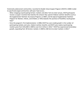 historically underserved communities, launched its Double Value Coupon Program (DVCP) in 2008 in order
to specifically target communities with poor food access.
- When shopping at participating farmers markets and other farm-to-retail venues, DVCP participants
receive a coupon incentive that matches the amount they spend in federal nutrition benefits (such as
the Supplemental Nutrition Assistance Program, or SNAP, and the Special Supplemental Nutrition
Program for Women, Infants, and Children, or WIC) towards the purchase of healthful, locally grown
food.vi
- Since the program’s first implementation in 2008, DVCP has seen sizable growth in the number of
participating markets and sales. Federal nutrition benefits and DVCP sales made at participating
markets grew from $331,000 in 2009 to over $2.3 million in 2012.iv DVCP has experienced tremendous
growth, expanding from 40 farmers markets in 2009 to 306 farm-to-retail markets in 2012.iv
 