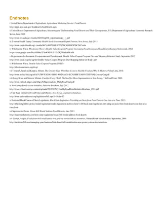 Endnotes
i UnitedStates Department ofAgriculture, Agricultural Marketing Service:FoodDeserts
http://apps.ams.usda.gov/fooddeserts/foodDeserts.aspx
ii UnitedStates Department ofAgriculture, Measuringand UnderstandingFoodDeserts andTheir Consequences, U.S. Department of Agriculture Economic Research
Serive, June 2009
http://www.ers.usda.gov/media/242654/ap036_reportsummary_1_.pdf
iii TrentonHealthTeam, Community Health Needs Assessment Report Trenton, New Jersey, July 2013
http://www.capitalhealth.org/~/media/B67A9807E88E472287BCADB9CB7BCD67.ashx
iv Wholesome Wave, Wholesome Wave’s Double Value CouponProgram: IncreasingFoodAccess andLocal Farm Business Nationwide, 2012
https://docs.google.com/file/d/0B9xO2Xo4OIC4UU12c2JQV0VhdnM/edit
v OrganisationforEconomic Co-operationandDevelopment, Double Value CouponProgram Diet andShoppingBehavior Study, September2012
http://www.oecd.org/site/agrfcn/Double-Value-Coupon-Program-Diet-Shopping-Behavior-Study-.pdf
vi Wholesome Wave, DoubleValue CouponProgram (DVCP)
http://wholesomewave.org/dvcp/
vii Treuhaft,Sarah andKarpyn, Allison.The Grocery Gap: Who Has Access to Healthy FoodandWhy It Matters, PolicyLink, 2010.
http://www.policylink.org/atf/cf/%7B97C6D565-BB43-406D-A6D5-ECA3BBF35AF0%7D/FINALGroceryGap.pdf
viii Lang, Brian andManon, Miriam. Foodfor Every Child: TheNeed for More Supermarkets in New Jersey, The FoodTrust, 2009.
http://www.tulloch.rutgers.edu/Maps/NJSupermarkets_PhillyFoodTrust.pdf
ix New Jersey FoodAccess Initiative, Initiative Brochure, July 2012.
http://www.trfund.com/wp-content/uploads/2013/05/NJ_HealthyFoodRetailInitiativeBrochure_2013.pdf
x Yale Rudd Center forFoodPolicy andObesity, New Jersey LegislativeDatabase.
http://www.yaleruddcenter.org/legislation/bill.aspx?i=18&s=33
xi National BlackCaucus of State Legislators, Black State Legislators Providing anOasis from FoodDeserts One Law at a Time,2013.
http://nbcsl.org/public-policy/model-legislation/model-legislation-archives/item/1128-black-state-legislators-providing-an-oasis-from-food-deserts-one-law-at-a-
time.html
xii Supermarket News, House Bill Would Address FoodDeserts, June 2013.
http://supermarketnews.com/laws-amp-regulations/house-bill-would-address-food-deserts
xiv Cortex, Angela.Fooddesert bill would entice new grocery stores with tax incentives, Natural Foods Merchandiser. September, 2009.
http://newhope360.com/managing-your-business/food-desert-bill-would-entice-new-grocery-stores-tax-incentives
 