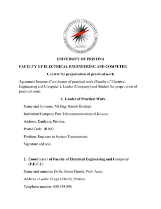UNIVERSITY OF PRISTINA
FACULTY OF ELECTRICAL ENGINEERING AND COMPUTER
Contrat for perpetration of practical work
Agreement between Coordinator of practical work (Faculty of Electrical
Engineering and Computer ), Leader (Company) and Student for perpetration of
practical work.
1. Leader of Practical Work
Name and Surname: Mr.Eng. Hamdi Rexhepi.
Institution/Company Post Telecommunication of Kosovo.
Address: Dardania, Pristina.
Postal Code: 10 000.
Position: Engineer in System Transmission.
Signature and seal.
2. Coordinator of Faculty of Electrical Engineering and Computer
(F.E.E.C)
Name and surname: Dr.Sc. Enver Hamiti, Prof. Asoc.
Address of work: Bregu I Diellit, Pristina.
Telephone number: 038 554 896
 