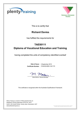 This is to certify that
2 September 2015
Richard Davies
having completed the units of competency identified overleaf
Diploma of Vocational Education and Training
2164430-8083-1441170Certificate Number:
Date of Issue:
has fulfilled the requirements for
TAE50111
This certificate is recognised within the Australian Qualifications Framework
Plenty Training is a division of Plenty Systems Pty Ltd
Registered Training Organisation (RTO) No. 32371
Suite 9, 240 Varsity Parade, Varsity Lakes, Queensland, 4227
www.plentytraining.edu.au
Maria Morton, General Manager
_____________________________________
The original paper document has the Plenty Training
company seal embossed directly above this text.
 