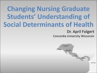 Changing Nursing Graduate
Students’ Understanding of
Social Determinants of Health
Costa Rica
Nicaragua
Panama
Honduras
El Salvador
Dr. April Folgert
Concordia University Wisconsin
Colombia
 