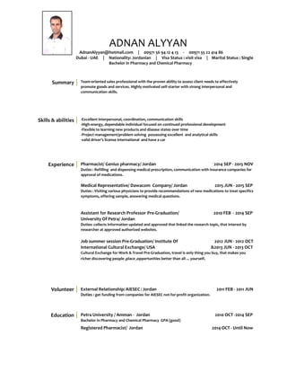 ADNAN ALYYAN
AdnanAlyyan@hotmail.com | 00971 56 94 12 4 13 - 00971 55 22 414 86
Dubai - UAE | Nationality: Jordanian | Visa Status : visit visa | Marital Status : Single
Bachelor in Pharmacy and Chemical Pharmacy
Summary Team-oriented sales professional with the proven ability to assess client needs to effectively
promote goods and services. Highly motivated self-starter with strong interpersonal and
communication skills.
Skills & abilities -Excellent interpersonal, coordination, communication skills
-High-energy, dependable individual focused on continued professional development
-Flexible to learning new products and disease states over time
-Project management/problem solving possessing excellent and analytical skills
-valid driver’s license international and have a car
Experience
Volunteer
Pharmacist/ Genius pharmacy/ Jordan 2014 SEP - 2015 NOV
Duties : Refilling and dispensing medical prescription, communication with insurance companies for
approval of medications.
Medical Representative/ Dawacom Company/ Jordan 2015 JUN - 2015 SEP
Duties : Visiting various physicians to provide recommendations of new medications to treat specifics
symptoms, offering sample, answering medical questions.
Assistant for Research Professor Pre-Graduation/ 2010 FEB - 2014 SEP
University Of Petra/ Jordan
Duties: collects information updated and approved that linked the research topic, that interest by
researcher at approved authorized websites.
Job summer session Pre-Graduation/ Institute Of 2012 JUN - 2012 OCT
International Cultural Exchange/ USA &2013 JUN - 2013 OCT
Cultural Exchange for Work & Travel Pre-Graduation, travel is only thing you buy, that makes you
richer discovering people ,place ,opportunities better than all ... yourself.
External Relationship/ AIESEC / Jordan 2011 FEB - 2011 JUN
Duties : get funding from companies for AIESEC not-for-profit organization.
Education Petra University / Amman - Jordan 2010 OCT -2014 SEP
Bachelor in Pharmacy and Chemical Pharmacy GPA (good)
Registered Pharmacist/ Jordan 2014 OCT - Until Now
 