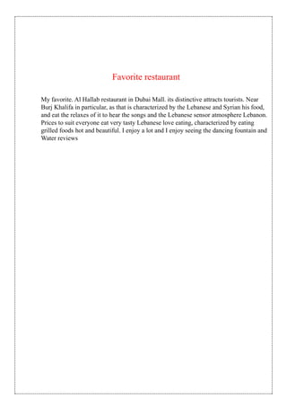Favorite restaurant
My favorite. Al Hallab restaurant in Dubai Mall. its distinctive attracts tourists. Near
Burj Khalifa in particular, as that is characterized by the Lebanese and Syrian his food,
and eat the relaxes of it to hear the songs and the Lebanese sensor atmosphere Lebanon.
Prices to suit everyone eat very tasty Lebanese love eating, characterized by eating
grilled foods hot and beautiful. I enjoy a lot and I enjoy seeing the dancing fountain and
Water reviews
 