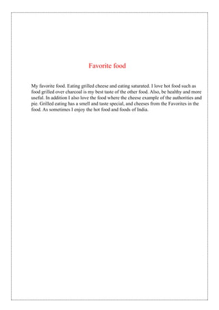 Favorite food
My favorite food. Eating grilled cheese and eating saturated. I love hot food such as
food grilled over charcoal is my best taste of the other food. Also, be healthy and more
useful. In addition I also love the food where the cheese example of the authorities and
pie. Grilled eating has a smell and taste special, and cheeses from the Favorites in the
food. As sometimes I enjoy the hot food and foods of India.
 