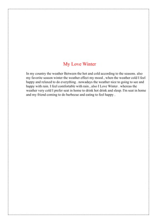 In my country the weather Between the hot and cold according to the seasons. also
my favorite season winter the weather effect my mood , when the weather cold I feel
happy and relaxed to do everything . nowadays the weather nice to going to see and
happy with rain. I feel comfortable with rain , also I Love Winter . whereas the
weather very cold I prefer seat in home to drink hot drink and sleep. I'm seat in home
and my friend coming to do barbecue and eating to feel happy .
My Love Winter
 