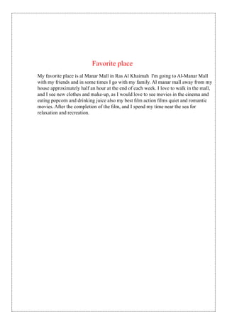 My favorite place is al Manar Mall in Ras Al Khaimah I'm going to Al-Manar Mall
with my friends and in some times I go with my family. Al manar mall away from my
house approximately half an hour at the end of each week. I love to walk in the mall,
and I see new clothes and make-up, as I would love to see movies in the cinema and
eating popcorn and drinking juice also my best ﬁlm action ﬁlms quiet and romantic
movies. After the completion of the ﬁlm, and I spend my time near the sea for
relaxation and recreation.
Favorite place
 