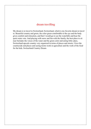 dream travilling
My dream is to travel to Switzerland, Switzerland, which is my favorite dream to travel
to. Beautiful country and green, the color green comfortable to the eye and the body
gives comfort and relaxation, and that I would go to see the waterfalls and hear the
quiet water vote. And playing with snow and fun with the family, the best place to sit
near Includes the voices of the water and the green color and eating little cakes,
Switzerland upscale country very organized in terms of places and streets. I love the
countryside and places and seeing moms work in agriculture and the work of the food
for the kids. Switzerland Country Dream
 
