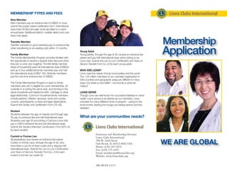 Extension and Membership Division
Lions Clubs International
300 W. 22nd Street
Oak Brook, IL 60523-8842 USA
Phone: (630) 203-3831
Fax: (630) 571-1691
Email: memberops@lionsclubs.org
Website: www.lionsclubs.org
ME-6B EN 11/13
Membership
Application
WE ARE GLOBAL
MEMBERSHIP TYPES AND FEES
New Member
New members pay an entrance fee of US$25 or must
submit the proper waiver certification form. International
dues total US $43 annually. Dues are billed on a semi-
annual basis. Additional district, multiple district and club
dues may apply.
Transfer Member
Transfer members in good standing pay no entrance fee
when transferring to an existing club within 12 months.
Family Member
The Family Membership Program provides families with
the opportunity to receive a special dues discount when
they join a Lions club together. The first family member
(head of household) pays full international dues (US$43),
and up to four additional family members pay only half
the international dues (US$21.50). All family members
pay the one-time entrance fee of US$25.
The Family Membership Program is open to family
members who are (1) eligible for Lions membership, (2)
currently in or joining the same club, and (3) living in the
same household and related by birth, marriage or other
legal relationship. Common household family members
include parents, children, spouses, aunts and uncles,
cousins, grandparents, in-laws and legal dependents.
Submit the Family Unit Certification Form (TK-30).
Student
Students between the age of majority and through age
30 pay no entrance fee and half international dues.
Students over age 30 and joining a Campus Lions club
pay a US$10 entrance fee and full international dues.
Submit the Student Member Certification Form (STU-5)
for each student.
Current or Former Leo
All graduating Leos receive an entrance fee waiver.
Current or former Leos, through the age of 30, who
have been a Leo for at least a year and a day,pay half
international dues. Submit the Leo to Lion Certification
and Years of Service Transfer Form (LL-2) for each
current or former Leo under 30.
Young Adult
Young adults, through the age of 30, receive an entrance fee
waiver and pay half international dues when joining a Leo
Lions club. Submit the Leo to Lion Certification and Years of
Service Transfer Form (LL-2) for each young adult.
WHO ARE LIONS?
Lions meet the needs of local communities and the world.
The 1.35 million members of our volunteer organization in
206 countries and geographic areas are different in many
ways, but share a core belief – community is what we
make it.
LIONS SERVE
Though Lions are well known for successful initiatives in vision
health, Lions service is as diverse as our members. Lions
volunteer for many different kinds of projects - caring for the
environment, feeding the hungry and aiding seniors and the
disabled.
What are your communities needs?
 