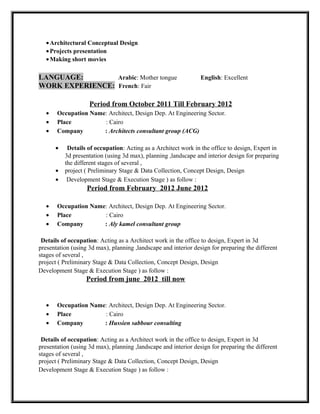 •Architectural Conceptual Design
•Projects presentation
•Making short movies
LANGUAGE: Arabic: Mother tongue English: Excellent
WORK EXPERIENCE: French: Fair
Period from October 2011 Till February 2012
• Occupation Name: Architect, Design Dep. At Engineering Sector.
• Place : Cairo
• Company : Architects consultant group (ACG)
• Details of occupation: Acting as a Architect work in the office to design, Expert in
3d presentation (using 3d max), planning ,landscape and interior design for preparing
the different stages of several ,
• project ( Preliminary Stage & Data Collection, Concept Design, Design
• Development Stage & Execution Stage ) as follow :
Period from February 2012 June 2012
• Occupation Name: Architect, Design Dep. At Engineering Sector.
• Place : Cairo
• Company : Aly kamel consultant group
Details of occupation: Acting as a Architect work in the office to design, Expert in 3d
presentation (using 3d max), planning ,landscape and interior design for preparing the different
stages of several ,
project ( Preliminary Stage & Data Collection, Concept Design, Design
Development Stage & Execution Stage ) as follow :
Period from june 2012 till now
• Occupation Name: Architect, Design Dep. At Engineering Sector.
• Place : Cairo
• Company : Hussien sabbour consulting
Details of occupation: Acting as a Architect work in the office to design, Expert in 3d
presentation (using 3d max), planning ,landscape and interior design for preparing the different
stages of several ,
project ( Preliminary Stage & Data Collection, Concept Design, Design
Development Stage & Execution Stage ) as follow :
 