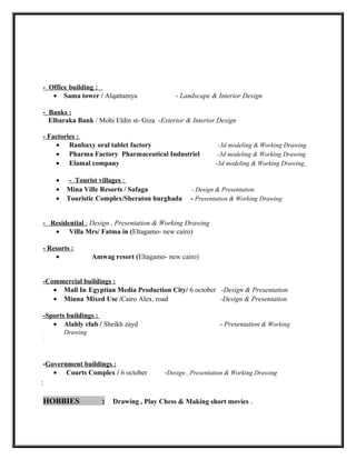 - Office building :
• Sama tower / Alqattamya - Landscape & Interior Design
- Banks :
Elbaraka Bank / Mohi Eldin st- Giza -Exterior & Interior Design
- Factories :
• Ranbaxy oral tablet factory -3d modeling & Working Drawing
• Pharma Factory Pharmaceutical Industriel -3d modeling & Working Drawing
• Elamal company -3d modeling & Working Drawing
• - Tourist villages :
• Mina Ville Resorts / Safaga - Design & Presentation
• Touristic Complex/Sheraton hurghada - Presentation & Working Drawing
- Residential : Design , Presentation & Working Drawing
• Villa Mrs/ Fatma in (Eltagamo- new cairo)
- Resorts :
• Amwag resort (Eltagamo- new cairo)
-Commercial buildings :
• Mall In Egyptian Media Production City/ 6 october -Design & Presentation
• Minna Mixed Use /Cairo Alex. road -Design & Presentation
-Sports buildings :
• Alahly club / Sheikh zayd - Presentation & Working
Drawing
-Government buildings :
• Courts Complex / 6 october -Design , Presentation & Working Drawing
:
HOBBIES : Drawing , Play Chess & Making short movies .
 