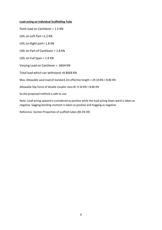 6
Load acting on Individual Scaffolding Tube
Point load on Cantilever = 1.5 KN
UDL on Left Part =1.2 KN
UDL on Right part= 1.8 KN
UDL on Part of Cantilever = 1.8 KN
UDL on Full Span = 1.9 KN
Varying Load on Cantilever = .6664 KN
Total load which can withstand =8.8664 KN
Max. Allowable axial load of standard 2m effective length = 29.10 KN > 8.86 KN
Allowable Slip Force of double coupler class B= 9.10 KN > 8.86 KN
So the proposed method is safe to use.
Note: Load acting upward is considered as positive while the load acting down ward is taken as
negative. Sagging bending moment is taken as positive and hogging as negative.
Reference: Section Properties of scaffold tubes (BS EN 39)
 