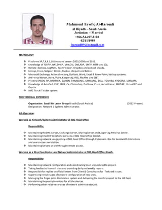 Mahmoud TawfiqAl-Baroudi
Al Riyadh – Saudi Arabia
Jordanian – Married
+966-54-497-2128
02/11/1989
baroudi89@hotmail.com
TECHNOLOGY
 Platforms XP,7,8,8.1,10,linux and servers 2003,2008 and 2012.
 Knowledge of TCP/IP, NAT,DHCP, VPN,OSI, DNS,RDP, SMTP, HTTP and SQL.
 Remote desktop, LogMeIn, Team Viewer, DropBox and outlook clouds.
 Linksys,Cisco, Netgear, D-link , Ruckus,Ubiquiti and Belkin.
 MicrosoftExchange, Active directory, Outlook, Word, Excel & PowerPoint, backup systems.
 Anti-virus Norton, Avira, Vipre, Kaspersky,AVG, McAfee and ESET.
 Printers EPSON, HP, BROTHER, CANON, PANASONIC, SAMSUNG, DELL, TOSHIBA, KYOCERA, LEXMARK.
 Knowledge of AutoCad, PHP, JAVA, C+, Photoshop, ProShow, Cisco packettracer, MATLAP, Virtual PC and
Oracle.
 BMC Track IT ticket system.
PROFESSIONAL EXPERIENCE
Organization: Saudi Bin Laden Group Riyadh (Saudi Arabia) (2012-Present)
Designation: Network / Systems Administrator.
Job Overview:
Working as Network/Systems Administrator at SBG Head Office
Responsibility:
 MaintainingtheDNS Server, Exchange Server, SharingServer and Kaspersky Antivirus Server.
 MaintainingCISCO IP telephony services atSBG Head office Jeddah.
 Maintainingnetwork usagepolicy atSBG head Officethrough Cyberoam. Box for bandwidth limitations
and users access restriction.
 MaintainingServers on site through remote access.
Working as a Sites Coordinator and NetworkAdministrator at SBG Head Office Riyadh.
Responsibility:
 Maintainingnetwork configuration and coordinatingto all sites related to project.
 Takingfeedbacks from all sites and providingdaily and weekly reports.
 Responsiblefor replies to official letters from Client& Consultants for IT related issues.
 Supervisinginitial stages of network configuration of new sites.
 Managingthe finger printAttendance system and deliveringthe monthly report to the HR Dept.
 Maintainingtheyearly Inventory for all the devices.
 Performing other relativeservices of network administrator job.
 