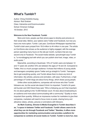What's Tumblr?
Author: Ching Chi(GiGi) Huang
Advisor: Rob Graham
Class: Interactive and Ecommunication
School: Emerson College
18 October, 2012
Welcome to the New Facebook: Tumblr
More and more, people use their phone apps to directly post pictures on
their social sites. Before, your options were Twitter and Facebook, but now you
have one more option: Tumblr. Last year, ComScore Whitepaper reported that
Tumblr's total users jumped from 18.6 million to 44 million in one year. The article
on ComScore also shows us the audience is highly engaged, with the average
person spending many hours on the site per month, numbers that are now
second only to Facebook. The social media website, sproutinsight says Tumblr
is, "a microblogging tool with which you can publish short text, image, video, or
audio posts. "
Meanwhile, according to Quantcast, 15% of Tumblr users are between 12
and 17 years old; another 43% are between the ages of 18 and 34. Compared to
Twitter, this is a much younger audience. It shows that millions of young adults
and teenagers completely ignore Twitter and go straight to Tumblr. Teenagers
like to get everything quickly, and Tumblr allows them to share any kind of
information, like articles, pictures and animation, with ease. Furthermore, a high
percentage of Tumblr blogs are about funny things, which draws young people.
Unlike other social platforms, companies will not know who their Tumblr
followers are, but the social site doesn't think it is important. Tumblr's 24 years
old founder and CEO David Karp said, "Who is following you isn't that important.
It's not about getting to the 10,000 follower count. It's less about broadcasting to
an audience and more about communicating with a community." Quality is more
important than quantity. Without an impressive number for marketers to give their
companies, marketers will need to focus more on posts, sharing funny and
attractive videos, articles, pictures or animations with followers.
As Mark Coatney, Director & Media Evangelist in Tumblr describes it
as, "a space in between Twitter and Facebook. Tumblr allows users to do
what they can do through Facebook and Twitter." Besides, it offers more
opportunities for marketing communication and provides a platform for
companies to combine all social media on Tumblr. Tumblr is more fun, less
 