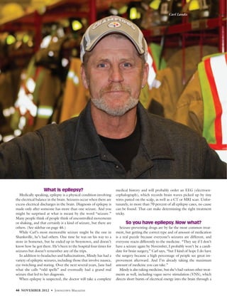 What is epilepsy?
Medically speaking, epilepsy is a physical condition involving
the electrical balance in the brain. Seizures occur when there are
excess electrical discharges in the brain. Diagnosis of epilepsy is
made only after someone has more than one seizure. And you
might be surprised at what is meant by the word “seizure.”
Many people think of people think of uncontrolled movements
or shaking, and that certainly is a kind of seizure, but there are
others. (See sidebar on page 46.)
While Carl’s most memorable seizure might be the one in
Shanksville, he’s had others. One time he was on his way to a
store in Somerset, but he ended up in Stoystown, and doesn’t
know how he got there. He’s been to the hospital four times for
seizures but doesn’t remember any of the trips.
In addition to headaches and hallucinations, Mindy has had a
variety of epileptic seizures, including those that involve nausea,
eye twitching and staring. Over the next several years, Jane had
what she calls “odd spells” and eventually had a grand mal
seizure that led to her diagnosis.
When epilepsy is suspected, the doctor will take a complete
medical history and will probably order an EEG (electroen-
cephalograph), which records brain waves picked up by tiny
wires pasted on the scalp, as well as a CT or MRI scan. Unfor-
tunately, in more than 70 percent of all epilepsy cases, no cause
can be found. That can make determining the right treatment
tricky.
So you have epilepsy. Now what?
Seizure-preventing drugs are by far the most common treat-
ment, but getting the correct type and of amount of medication
is a real puzzle because everyone’s seizures are different, and
everyone reacts differently to the medicine. “They say if I don’t
have a seizure again by November, I probably won’t be a candi-
date for brain surgery,” Carl says, “but I kind of hope I do have
the surgery because a high percentage of people see great im-
provement afterward. And I’m already taking the maximum
amount of medicine you can take.”
Mindy is also taking medicine, but she’s had various other treat-
ments as well, including vagus nerve stimulation (VNS), which
directs short bursts of electrical energy into the brain through a
44 NOVEMBER 2012 • JOHNSTOWN MAGAZINE
Carl Landis
 