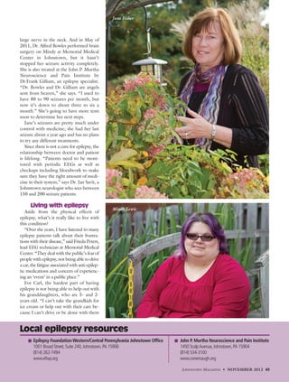 large nerve in the neck. And in May of
2011, Dr. Alfred Bowles performed brain
surgery on Mindy at Memorial Medical
Center in Johnstown, but it hasn’t
stopped her seizure activity completely.
She is also treated at the John P. Murtha
Neuroscience and Pain Institute by
Dr.Frank Gilliam, an epilepsy specialist.
“Dr. Bowles and Dr. Gilliam are angels
sent from heaven,” she says. “I used to
have 80 to 90 seizures per month, but
now it’s down to about three to six a
month.” She’s going to have more tests
soon to determine her next steps.
Jane’s seizures are pretty much under
control with medicine; she had her last
seizure about a year ago and has no plans
to try any different treatments.
Since there is not a cure for epilepsy, the
relationship between doctor and patient
is lifelong. “Patients need to be moni-
tored with periodic EEGs as well as
checkups including bloodwork to make
sure they have the right amount of medi-
cine in their system,” says Dr. Jan Savit, a
Johnstown neurologist who sees between
150 and 200 seizure patients.
Living with epilepsy
Aside from the physical effects of
epilepsy, what’s it really like to live with
this condition?
“Over the years, I have listened to many
epilepsy patients talk about their frustra-
tions with their disease,” said Frieda Peters,
lead EEG technician at Memorial Medical
Center. “They deal with the public’s fear of
people with epilepsy, not being able to drive
a car, the fatigue associated with anti-epilep-
tic medications and concern of experienc-
ing an ‘event’ in a public place.”
For Carl, the hardest part of having
epilepsy is not being able to help out with
his granddaughters, who are 5- and 2-
years old. “I can’t take the grandkids for
ice cream or help out with their care be-
cause I can’t drive or be alone with them
JOHNSTOWN MAGAZINE • NOVEMBER 2012 45
Local epilepsy resources
John P. Murtha Neuroscience and Pain Institute
1450 ScalpAvenue,Johnstown,PA 15904
(814) 534-3100
www.conemaugh.org
Epilepsy FoundationWestern/Central Pennsylvania Johnstown Office
1001 Broad Street,Suite 240,Johnstown,PA 15906
(814) 262-7494
www.efwp.org
Jane Fisher
Mindy Lewis
 