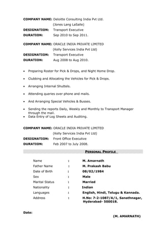 COMPANY NAME: Deloitte Consulting India Pvt Ltd.
(Jones Lang LaSalle)
DESIGNATION: Transport Executive
DURATION: Sep 2010 to Sep 2011.
COMPANY NAME: ORACLE INDIA PRIVATE LIMITED
(Kelly Services India Pvt Ltd)
DESIGNATION: Transport Executive
DURATION: Aug 2008 to Aug 2010.
• Preparing Roster for Pick & Drops, and Night Home Drop.
• Clubbing and Allocating the Vehicles for Pick & Drops.
• Arranging Internal Shuttels.
• Attending queries over phone and mails.
• And Arranging Special Vehicles & Busses.
• Sending the reports Daily, Weekly and Monthly to Transport Manager
through the mail.
• Data Entry of Log Sheets and Auditing.
COMPANY NAME: ORACLE INDIA PRIVATE LIMITED
(Kelly Services India Pvt Ltd)
DESIGNATION: Front Office Executive
DURATION: Feb 2007 to July 2008.
PPERSONALERSONAL PPROFILEROFILE
Name : M. Amarnath
Father Name : M. Prakash Babu
Date of Birth : 08/02/1984
Sex : Male
Marital Status : Married
Nationality : Indian
Languages : English, Hindi, Telugu & Kannada.
Address : H.No: 7-2-1087/A/1, Sanathnagar,
Hyderabad- 500018.
Date:
(M. AMARNATH)
 