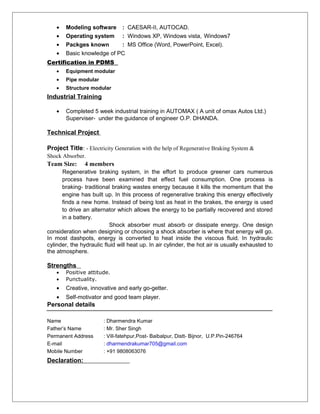 • Modeling software : CAESAR-II, AUTOCAD.
• Operating system : Windows XP, Windows vista, Windows7
• Packges known : MS Office (Word, PowerPoint, Excel).
• Basic knowledge of PC
Certification in PDMS
• Equipment modular
• Pipe modular
• Structure modular
Industrial Training
• Completed 5 week industrial training in AUTOMAX ( A unit of omax Autos Ltd.)
Superviser- under the guidance of engineer O.P. DHANDA.
Technical Project
Project Title: - Electricity Generation with the help of Regenerative Braking System &
Shock Absorber.
Team Size: 4 members
Regenerative braking system, in the effort to produce greener cars numerous
process have been examined that effect fuel consumption. One process is
braking- traditional braking wastes energy because it kills the momentum that the
engine has built up. In this process of regenerative braking this energy effectively
finds a new home. Instead of being lost as heat in the brakes, the energy is used
to drive an alternator which allows the energy to be partially recovered and stored
in a battery.
Shock absorber must absorb or dissipate energy. One design
consideration when designing or choosing a shock absorber is where that energy will go.
In most dashpots, energy is converted to heat inside the viscous fluid. In hydraulic
cylinder, the hydraulic fluid will heat up. In air cylinder, the hot air is usually exhausted to
the atmosphere.
Strengths
• Positive attitude.
• Punctuality.
• Creative, innovative and early go-getter.
• Self-motivator and good team player.
Personal details
Name : Dharmendra Kumar
Father’s Name : Mr. Sher Singh
Permanent Address : Vill-fatehpur,Post- Baibalpur, Distt- Bijnor, U.P.Pin-246764
E-mail : dharmendrakumar705@gmail.com
Mobile Number : +91 9808063076
Declaration:
 