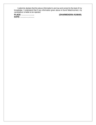 I solemnly declare that the above information’s are true and correct to the best of my
knowledge. I understand that if any information given above is found false/incorrect, my
candidature is liable to be rejected.
PLACE: ……………….. (DHARMENDRA KUMAR)
DATE: ………………….
 