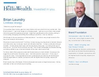 Brian Laundry
Limitless energy.
“Where do you get the energy?”
It’s a question Brian Laundry gets from every Advisor and every client he’s ever worked with. And
Brian’s answer? “I get a real charge out of helping people. I get even more of them when people
tell me how great the experience has been. Aside from spending time with my family, nothing is
more exciting, energizing and fulfilling than building my business. I love my industry.”
Which leads to his core purpose as a financial planner: I am driven, every single moment of the
day, to be the best in the business.
What does it mean to be the best? For Brian, it means having a burning desire to talk with Advisors
and clients every day, to educate, inspire and ultimately help them. It means continually striving to
be better. It means doing what’s right, and knowing that by doing right – by making it the soul of
what you do – you’ll win much more than you lose. And it means challenging conventional thinking
and being unafraid to say, in the best interests of the client, what must be said.
For these clients, Brian prepares customized financial plans at a level of detail – focusing on the
biggest financial threat to Canadians, taxes – that other planners simply won’t. It's his way of
pursuing his vision: To be regarded by Advisors, professionals and clients as the best financial
planning organization in Canada, synonymous with the highest levels of quality, respect and
influence.
Brian Laundry lives in Burlington, Ontario and people never seem to forget his last name. He has
absolutely no fear and will ask anyone anything.
Brand Foundation
Core purpose – why I do what I do
I am driven, every single moment of the
day, to be the best in the business.
Vision – where I am going, and
how I’ll know I’m there
To be regarded by Advisors, professionals
and clients as the best financial planning
organization in Canada, synonymous with
the highest levels of quality, respect and
influence.
Position – how I am different
Limitless energy.
HollisWealth|HollisWealth Insurance Agency Ltd
905-330-2366 | brian.laundry@holliswealth.com | holliswealth.com
 