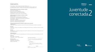 Juventude
conectada
32
Idealização e coordenação
Fundação Telefônica Vivo
Americo Mattar – Diretor Presidente da Fundação Telefônica Vivo
Luis Guggenberger – Gerente de Inovação Social e Voluntariado da Fundação Telefônica Vivo
Luciana Scuarcialupi Cascardo – Consultora de Inovação Social da Fundação Telefônica Vivo
Realização (aplicação da pesquisa, resultados e análise)
Instituto Paulo Montenegro
Ana Lucia Lima – Diretora Executiva
Marisa de Castro Villi – Coordenadora de Projetos
Rodrigo Fernandes Cardozo – Assessor de Projetos
Felipe Pragmacio Travassos Telles – Assessor de Projetos
Realização (aplicação da pesquisa, resultados e análise)
Ibope Inteligência
Inês Siloto – Diretora de Atendimento e Planejamento
Fernanda Aguiar – Gerente de Atendimento e Planejamento
Priscila Ratnieks – Analista Sênior de Atendimento e Planejamento
Natália Martins – Estagiária
Flavia Toledo – Coordenadora de pesquisa qualitativa
Fabio Keinert – Moderador de pesquisa qualitativa
Adauto Leva – Moderador de pesquisa qualitativa
Consultoria (acompanhamento da pesquisa e análise dos eixos temáticos)
Comportamento
Camila Hessel – jornalista, analista de inovações de formatação e distribuição de conteúdo em novas mídias
Educação
Luciano Meira – professor de psicologia da Universidade Federal de Pernambuco, coordenador de ciência e inovação
da Joy Street
Ativismo
Rita Alves Oliveira – professora do Programa de Estudos Pós-Graduados em Ciências Sociais e do Departamento de
Antropologia da PUC-SP
Empreendedorismo
Marcelo Nakagawa – professor de empreendedorismo e inovação do Insper, diretor de Empreendedorismo da FIAP
Publicação
Texto e edição – Camila Hessel
Projeto gráfico – Prova 3 - Ana Paula Mathias
KF Comunicação
Coordenação – João El Helou
Direção de Arte – Marina Kikuchi
Revisão – Fabiana Aidar
CATALOGAÇÃO NA PUBLICAÇÃO
J98
Juventude Conectada 2 / [idealização e coordenação] Fundação
Telefônica Vivo. - 1. ed. - São Paulo : Fundação Telefônica Vivo, 2016.
247 p. ; 22 cm
0011/2016
CDD 370.8
CDU 37:62
Inclui bibliografia
ISBN 978-85-60195-40-4
Bibliotecária - Eliane Lemos - CRB:5866
1. Jovens - Educação. 2. Internet na educação. 3. Tecnologia e
juventude. 4. Estudantes - Brasil -Atividades políticas. I. Fundação
Telefônica Vivo.	
 