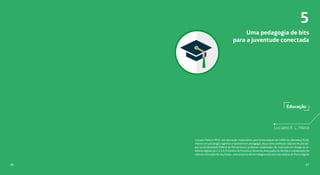 Educação
Uma pedagogia de bits
para a juventude conectada
Luciano R. L. Meira
Luciano Meira é Ph.D. em educação matemática pela Universidade da Califórnia (Berkeley/EUA),
mestre em psicologia cognitiva e bacharel em pedagogia. Atua como professor adjunto de psicolo-
gia na Universidade Federal de Pernambuco, professor colaborador do mestrado em design de ar-
tefatos digitais do C.E.S.A.R (Centro de Estudos e Sistemas Avançados do Recife) e coordenador de
ciência e inovação da Joy Street, uma empresa de tecnologias educacionais lúdicas do Porto Digital.
5
8786
 