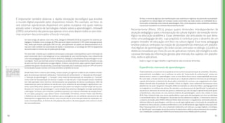 9190
De fato, o centro de algumas das manifestações mais autênticas e legítimas da juventude na atualidade
se espelham na cultura digital, em arranjos sociais construídos nas redes sociais, na mobilidade da co-
municação, na diversão como meio de aprendizagem. Mas, como orquestrar estes ambientes, artefatos
e processos inovadores no contexto educacional da escola?
Recentemente (Meira, 2014), propus quatro dimensões interdependentes de
atuação pedagógica para a incorporação da cultura digital e da inovação tecno-
lógica na educação acadêmica. Essas dimensões são articuladas no que deno-
mino uma pedagogia de bits, cujo propósito é contribuir para o desenho de um
projeto inovador de educação com foco na cultura digital. Essa nova pedagogia
envolve práticas centradas na criação de (a) experiências imersivas em platafor-
mas digitais de aprendizagem; (b) redes sociais centradas no diálogo; (c) práticas
didáticas inovadoras por meio do uso de aplicativos móveis; (d) inteligência edu-
cacional derivada da informação gerada pela imersão dos sujeitos em platafor-
mas, redes e aplicativos.
Experiências imersivas de aprendizagem
Tradicionalmente, a escola tem se ocupado do ensino na forma da apresentação de conteúdos. Tal prática,
essencialmente monológica, com o professor no centro da “transmissão de conhecimento”, produz um
divórcio entre o ensino e a aprendizagem, como se esta última fosse menos responsabilidade da escola.
Por outro lado, a missão mesmo da escola deveria ser a criação de ambientes imersivos de aprendizagem,
capazes de fomentar o interesse dos alunos pelos conteúdos do currículo e seu engajamento em moda-
lidades diversificadas de produção de sentidos. Físicos ou digitais, esses ambientes funcionariam como
plataformasnasquais“plugamos”inovaçõesdidáticasinspiradasnaculturademídias,cujalinguagemestá
no imaginário e no cotidiano dos alunos. Por exemplo, o uso de processos de “gamificação” (a aplicação da
arquitetura e elementos do mundo dos games a ambientes que não são jogos originalmente) pode ajudar
a transformar a vida escolar em uma aventura imersiva de aprendizagem, como o faz a Quest to Learn
(EUA, http://www.q2l.org), uma escola estadunidense cujas aulas são planejadas com foco na ludicidade
e narratividade típicas dos videogames. Na perspectiva das plataformas digitais, é interessante observar
o impacto alcançado pelos MOOCs (Massive Online Open Courses) e o engajamento promovido pelas pla-
taformas lúdicas de aprendizagem, com foco no uso de jogos digitais para a construção de competências
acadêmicas. Nessa direção, considero emblemático o caso da Olimpíada de Jogos Digitais e Educação (OJE,
http://www.joystreet.com.br), uma competição colaborativa em rede que usa jogos digitais e estratégias
de “gamificação” para engajar alunos dos ensinos fundamental e médio no desenvolvimento de competên-
cias e habilidades avaliadas pelo ENEM (Exame Nacional do Ensino Médio) pela Prova Brasil.
Leia mais sobre as
principais atividades
que os jovens reali-
zam online nas págs.
24 a 36.
Em outro artigo, de apenas cinco anos atrás, Deegan & Rothwell (2010) se ocuparam de sistemas pe-
dagógicos fundados numa ecologia de PDAs (personal digital assistants) e SMS (short message service).
Mas, ainda que existam aplicações SMS em uso, principalmente em países em desenvolvimento ou á-
reas sem rede confiável de transmissão de dados e smartphones, a tecnologia de PDA foi largamente
descontinuada no mesmo ano de publicação do artigo.
Por outro lado, entendo que o problema central para a educação contemporânea e para a formação do
jovem conectado não é a tecnologia per se ou a velocidade de suas transformações, mas o desenho de
uma nova pedagogia baseada em cenários dinâmicos, dialógicos e desafiadores de aprendizagem na cul-
tura digital. Assim, por exemplo, existem ainda poucos arranjos didáticos amplamente utilizados na sala
de aula com foco em aplicativos ou jogos digitais. Embora, como já vimos, apps e games façam parte do
cotidiano dos jovens fora da escola, o Juventude Conectada 2015 revela que menos de 20% dos jovens
entrevistados tiveram contato com esses artefatos no âmbito da escola.
Desde Paulo Freire e mesmo John Dewey, muitos autores já sugeriram a falência dos modelos monoló-
gicos de ensino que valorizam sobretudo a “transmissão do conhecimento”, a “absorção de informação”,
a “retenção da aprendizagem”, a “seriação” como modo de hierarquização de conteúdos e o “controle”
como modo de hierarquização de pessoas e papeis na sala de aula. A aula baseada nessas metáforas
tem sido apontada como restritiva, desinteressante aos propósitos de alunos e professores, além de
responsável por parte da falência da sala de aula como ambiente de aprendizagens significativas e pe-
renes. Como efeito disso, observe-se o pessimismo dos jovens em relação à transformação de seus pro-
fessores em “tutores da aprendizagem”, numa relação mais próxima e dialogada: na etapa quantitativa,
a afirmação “no futuro, com a internet, o professor passará a ser mais um orientador de estudos/tutor”
foi, em toda a pesquisa, a que obteve menor unanimidade. Entretanto, mesmo modos mais flexíveis
e dinâmicos de ensino podem não contribuir para a emergência de um ambiente educacional de alto
desempenho e engajamento dos alunos, caso a escola não se torne mais permeável às expressões cul-
turais contemporâneas, às formas de vida próprias dos jovens e às preocupações mais comuns e atuais
dos seus professores.
É importante também observar a rápida renovação tecnológica que envolve
o mundo digital populado pelos dispositivos móveis. Por exemplo, ao listar os
seis sistemas operacionais disponíveis em países europeus nos quais realizou
estudo sobre o impacto de tecnologias móveis sobre a aprendizagem, Attewell
(2005) certamente não previa que apenas cinco anos depois todos os tais siste-
mas estariam descontinuados e fora do mercado.
Explico a seguir em algum detalhes o significado de cada uma dessas dimensões.
 