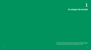 98
As etapas do estudo
1
Para mapear comportamentos, opiniões e perfis de uso da internet pelo jovem brasileiro, o
estudo Juventude Conectada combinou múltiplas metodologias de investigação, aplicando-as
em etapas quantitativas e qualitativas, ao longo do segundo semestre de 2015.
 