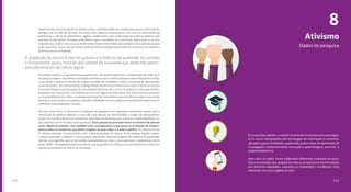 130
8
Dados da pesquisa
131
canais formais de participação social (conselhos, consultas públicas e audiências) para a construção do
diálogo e da tomada de decisões de modo mais coletivo e participativo. Isso inclui a necessidade de
ampliarmos a oferta de plataformas digitais colaborativas para a discussão de políticas públicas que
atendam às demandas colocadas pelos jovens para a sociedade; se a juventude migrou para o uso dos
smartphones, melhor seria se estas ferramentas fossem disponibilizadas também como aplicativos para
esses aparelhos. Assim, aos ativismos e práticas de participação social soma-se o exercício da cidadania
de forma ativa e revitalizada.
Os poderes públicos, especialmente as prefeituras, têm papel importante; a implantação de redes wi-fi
em praças, parques, vias de fluxo e estações de ônibus, trens e metrô caminha muito lentamente no País,
o que limita o acesso à internet de amplas camadas da sociedade e reduz o potencial de participação
social dos jovens. Da mesma forma, a desigualdade territorial da infraestrutura para o acesso à internet
é uma barreira para a participação de comunidades distantes dos centros econômicos e de poder do País;
enquanto não avançarmos nas políticas de inclusão digital teremos parte dos nossos jovens excluídos
ou impossibilitados de utilizar a rede para participar da vida pública, para se informar sobre o que estão
fazendo e construindo outros jovens, para dar visibilidade aos seus projetos ou problemas e para produzir
e distribuir suas produções culturais.
Para que isso ocorra, é necessária a realização de pesquisas que organizem indicadores sociais para a
construção de políticas públicas, e isso não cabe apenas às universidades e órgãos de planejamento
social, mas também deve incluir empresas e prestadores de serviço que assumam responsabilidades so-
ciais e políticas de forma ética e transparente. Estas pesquisas precisam incluir os jovens não apenas
como objeto de estudos, mas também como protagonistas e parceiros na produção de conheci-
mento sobre as temáticas que dizem respeito às suas vidas e à esfera pública. Da mesma forma,
os setores privados comprometidos com a democratização do acesso às tecnologias digitais podem
e devem estimular o debate e a participação dos jovens apoiando projetos de iniciativa da juventude,
abrindo suas agendas para as demandas apresentadas por eles e, principalmente, colaborando com o
poder público na implementação de políticas que respondam às práticas e questionamentos juvenis em
relação ao presente e ao futuro da sociedade.
A ampliação do acesso à internet gratuita e a melhora da qualidade da conexão
é fundamental para a inclusão dos setores da sociedade que ainda não partici-
pam plenamente da cultura digital.
Ativismo
Em suas duas edições, o estudo Juventude Conectada procurou mape-
ar os usos e apropriações das tecnologias de informação e comunica-
ção pelos jovens brasileiros, explorando quatro eixos fundamentais de
investigação: comportamento, educação e aprendizagem, ativismo e
empreendedorismo.
Para cada um deles, foram elaborados diferentes conjuntos de ques-
tões e enunciados que avaliam atitudes e comportamentos em relação
aos assuntos abordados, captando as impressões e tendências mais
relevantes nas cinco regiões do País.
 