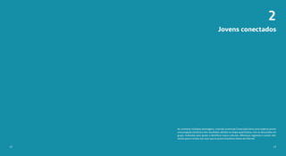 Jovens conectados
Ao combinar múltiplas abordagens, o estudo Juventude Conectada tinha como objetivo prover
uma projeção estatística dos resultados obtidos na etapa quantitativa, com as discussões em
grupo, realizadas para ajudar a identificar traços culturais, diferenças regionais e sociais rele-
vantes para o retrato dos usos que os jovens brasileiros fazem da internet.
2
1312
 