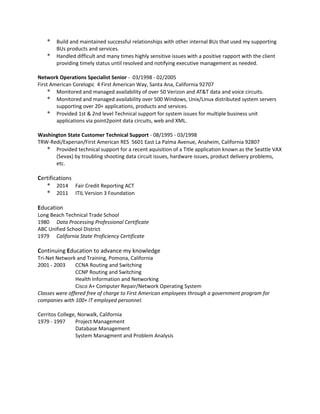 * Build and maintained successful relationships with other internal BUs that used my supporting
BUs products and services.
* Handled difficult and many times highly sensitive issues with a positive rapport with the client
providing timely status until resolved and notifying executive management as needed.
Network Operations Specialist Senior - 03/1998 - 02/2005
First American Corelogic 4 First American Way, Santa Ana, California 92707
* Monitored and managed availability of over 50 Verizon and AT&T data and voice circuits.
* Monitored and managed availability over 500 Windows, Unix/Linux distributed system servers
supporting over 20+ applications, products and services.
* Provided 1st & 2nd level Technical support for system issues for multiple business unit
applications via point2point data circuits, web and XML.
Washington State Customer Technical Support - 08/1995 - 03/1998
TRW-Redi/Experian/First American RES 5601 East La Palma Avenue, Anaheim, California 92807
* Provided technical support for a recent aquisition of a Title application known as the Seattle VAX
(Sevax) by troubling shooting data circuit issues, hardware issues, product delivery problems,
etc.
Certifications
* 2014 Fair Credit Reporting ACT
* 2011 ITIL Version 3 Foundation
Education
Long Beach Technical Trade School
1980 Data Processing Professional Certificate
ABC Unified School District
1979 California State Proficiency Certificate
Continuing Education to advance my knowledge
Tri-Net Network and Training, Pomona, California
2001 - 2003 CCNA Routing and Switching
CCNP Routing and Switching
Health Information and Networking
Cisco A+ Computer Repair/Network Operating System
Classes were offered free of charge to First American employees through a government program for
companies with 100+ IT employed personnel.
Cerritos College, Norwalk, California
1979 - 1997 Project Management
Database Management
System Managment and Problem Analysis
 
