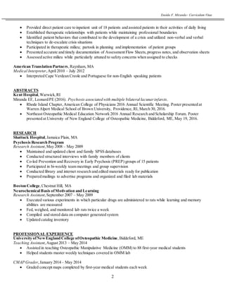 Eneida F. Miranda~ Curriculum Vitae
2
 Provided direct patient care to inpatient unit of 18 patients and assisted patients in their activities of daily living
 Established therapeutic relationships with patients while maintaining professional boundaries
 Identified patient behaviors that contributed to the development of a crisis and utilized non-verbal and verbal
techniques to de-escalate crisis situations
 Participated in therapeutic milieu; partook in planning and implementation of patient groups
 Presented accurate and timely documentation of Assessment Flow Sheets,progress notes, and observation sheets
 Assessed active milieu while particularly attuned to safety concerns when assigned to checks
American Translation Partners,Raynham, MA
Medical Interpreter,April 2010 – July 2012
 Interpreted Cape Verdean Creole and Portuguese for non-English speaking patients
ABSTRACTS
Kent Hospital,Warwick,RI
Miranda EF, Leonard PE (2016). Psychosis associated with multiple bilateral lacunarinfarcts.
 Rhode Island Chapter,American College of Physicians 2016 Annual Scientific Meeting. Poster presented at
Warren Alpert Medical School of Brown University, Providence, RI, March 30, 2016.
 Northeast Osteopathic Medical Education Network 2016 Annual Research and Scholarship Forum. Poster
presented at University of New England College of Osteopathic Medicine, Biddeford, ME, May 19, 2016.
RESEARCH
Shattuck Hospital,Jamaica Plain, MA
Psychosis Research Program
Research Assistant,May 2008 – May 2009
 Maintained and updated client and family SPSS databases
 Conducted structured interviews with family members of clients
 Co-led Prevention and Recovery in Early Psychosis (PREP) groups of 15 patients
 Participated in bi-weekly team meetings and group supervision
 Conducted library and internet research and edited materials ready for publication
 Prepared mailings to advertise programs and organized and filed lab materials
Boston College, Chestnut Hill, MA
Neurochemical Basis ofMotivation and Learning
Research Assistant,September 2007 – May 2009
 Executed various experiments in which particular drugs are administered to rats while learning and memory
abilities are measured
 Fed, weighed, and monitored lab rats twice a week
 Compiled and stored data on computer generated system
 Updated catalog inventory
PROFESSIONAL EXPERIENCE
University ofNewEngland College ofOsteopathic Medicine,Biddeford, ME
Teaching Assistant,August 2013 – May 2014
 Assisted in teaching Osteopathic Manipulative Medicine (OMM) to 88 first-year medical students
 Helped students master weekly techniques covered in OMM lab
CMAP Grader,January 2014 – May 2014
 Graded concept maps completed by first-year medical students each week
 