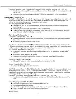 Eneida F. Miranda~ Curriculum Vitae
4
Director of MinoritiesAffairs Committee & International Health Committee,September 2012 – May 2013
 Coordinated and managed forums and panel discussions in an effort to uplift the community academically
and socially
 Organized a lunchtime presentation on Medical Missions in Ecuador given by Dr. Andrew Balder
Boston College,Chestnut Hill, MA
United Front: United Front is the umbrella organization of student groups representing cultures from Africa and
the African Diaspora. The goal is to facilitate collaboration and provide solidarity among these groups, while
offering the student body the opportunity to experience these cultures.
President,September 2008 – May 2009
 Maintained an open line of communication and facilitated the exchange of information between six
cultural groups
 Prepared agendas for weekly executive and cabinet board meetings
 Worked closely with the Office of Admissions in efforts to increase the acceptance number of African
descent students to the Boston College community
Black History Month Committee
Co-Director,September 2008 – May 2009
 Prepared and planned events geared towards spreading awareness and educating others on the history of
black culture
 Coordinated programs for Black History Month
Cape Verdean Student Association (CVSA): CVSA is a culture club that chooses to promote and preserve the
Cape Verdean culture and heritage at Boston College through educational fundamentals, such as discussion panels
and lectures, and through social proceedings, such as cultural events and festivities.
Vice President,September 2007 – May 2009
 Assembled e-board and general meetings with the president and led the organization in the president’s
absence
 Coordinated forums and panels on campus
 Organized Prospective Weekend, a four-day activity for college bound high school students
Treasurer,September 2006 – May 2007
 Managed all finances in efforts to maintain the financial stability of the club
Member,September 2005 – May 2006
 Attended and participated in all CVSA events
AHANA Leadership Council (ALC): ALC is a branch of Undergraduate Student Government, working to ensure
that the interests and needs of AHANA (African-American,Hispanic, Asian, Native-American) students are
voiced and heard; serves as a resource for all AHANA clubs and organizations in a collective effort to uplift the
community politically, academically, and socially.
Director of Programming,September 2006 – May 2007, September 2008 – May 2009
 Coordinated and managed ALC’s three major social events: The Boat Cruise, The Showdown, and The
Ball
Chief of Staff,September 2007 – May 2008
 Ensured all members were actively participating within the club
 Created agenda for general meetings
 Assisted the co-presidents in developing panels discussing the needs of underrepresented students
 Served as a liaison between the general staff and co-presidents
Mendel Society
 