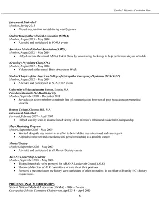 Eneida F. Miranda~ Curriculum Vitae
6
Intramural Basketball
Member, Spring 2013
 Played any position needed during weekly games
Student Osteopathic Medical Association (SOMA)
Member,August 2013 – May 2014
 Attended and participated in SOMA events
American Medical Student Association (AMSA)
Member,August 2012 – May 2014
 Helped execute the annual AMSA Talent Show by volunteering backstage to help performers stay on schedule
Neurology Psychiatry Club (NPC)
Member,August 2012 – May 2014
 Volunteered at the annual Brain Awareness Week
Student Chapter of the American College of Osteopathic Emergency Physicians (SCACOEP)
Member,August 2012 – May 2014
 Attended and participated in SCACOEP events
University ofMassachusetts Boston,Boston,MA
Post-Baccalaureate Pre-Health Society
Member,September 2009 – December 2011
 Served as an active member to maintain line of communication between all post-baccalaureate premedical
students
Boston College,Chestnut Hill, MA
Intramural Basketball
Forward,February 2007 – April 2007
 Helped lead my team to an undefeated victory of the Women’s Intramural Basketball Championship
Mays Mentoring Program
Mentee, September 2005 – May 2009
 Worked alongside my mentor in an effort to better define my educational and career goals
 Aspired to strive towards excellence and perceive teaching as a possible career
Mendel Society
Member,September 2005 – May 2007
 Attended and participated in all Mendel Society events
AHANA Leadership Academy
Member,September 2005 – May 2006
 Trained intensively to be prepared for AHANA Leadership Council (ALC)
 Shadowed directors of ALC committees to learn about their positions
 Prepared a presentation on the history core curriculum of other institutions in an effort to diversify BC’s history
requirements
PROFESSIONAL MEMBERSHIPS
Student National Medical Association (SNMA) – 2014 – Present
Osteopathic Schools Committee Chairperson,April 2014 – April 2015
 